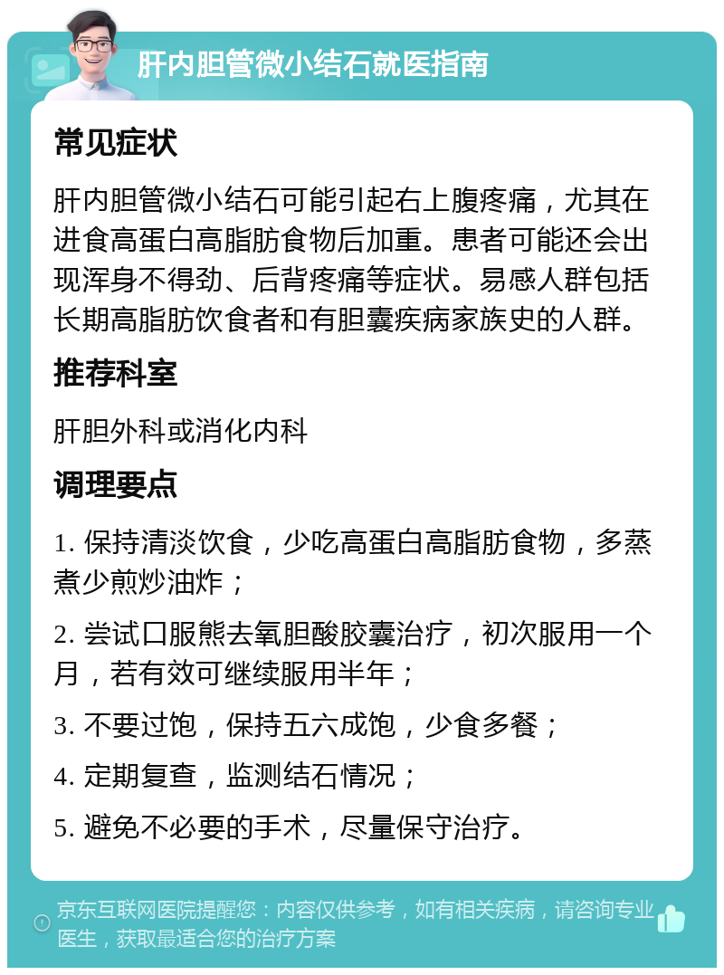 肝内胆管微小结石就医指南 常见症状 肝内胆管微小结石可能引起右上腹疼痛，尤其在进食高蛋白高脂肪食物后加重。患者可能还会出现浑身不得劲、后背疼痛等症状。易感人群包括长期高脂肪饮食者和有胆囊疾病家族史的人群。 推荐科室 肝胆外科或消化内科 调理要点 1. 保持清淡饮食，少吃高蛋白高脂肪食物，多蒸煮少煎炒油炸； 2. 尝试口服熊去氧胆酸胶囊治疗，初次服用一个月，若有效可继续服用半年； 3. 不要过饱，保持五六成饱，少食多餐； 4. 定期复查，监测结石情况； 5. 避免不必要的手术，尽量保守治疗。