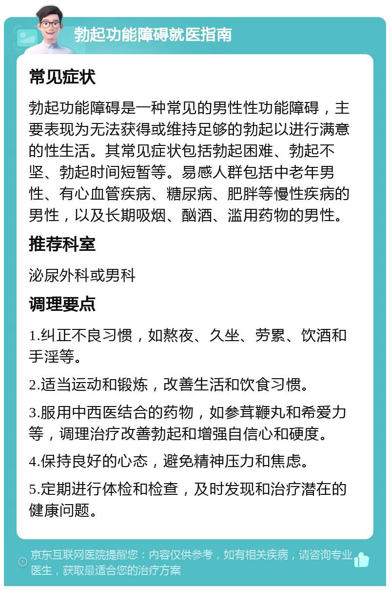 勃起功能障碍就医指南 常见症状 勃起功能障碍是一种常见的男性性功能障碍，主要表现为无法获得或维持足够的勃起以进行满意的性生活。其常见症状包括勃起困难、勃起不坚、勃起时间短暂等。易感人群包括中老年男性、有心血管疾病、糖尿病、肥胖等慢性疾病的男性，以及长期吸烟、酗酒、滥用药物的男性。 推荐科室 泌尿外科或男科 调理要点 1.纠正不良习惯，如熬夜、久坐、劳累、饮酒和手淫等。 2.适当运动和锻炼，改善生活和饮食习惯。 3.服用中西医结合的药物，如参茸鞭丸和希爱力等，调理治疗改善勃起和增强自信心和硬度。 4.保持良好的心态，避免精神压力和焦虑。 5.定期进行体检和检查，及时发现和治疗潜在的健康问题。