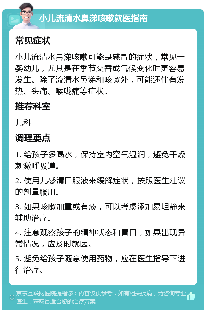 小儿流清水鼻涕咳嗽就医指南 常见症状 小儿流清水鼻涕咳嗽可能是感冒的症状，常见于婴幼儿，尤其是在季节交替或气候变化时更容易发生。除了流清水鼻涕和咳嗽外，可能还伴有发热、头痛、喉咙痛等症状。 推荐科室 儿科 调理要点 1. 给孩子多喝水，保持室内空气湿润，避免干燥刺激呼吸道。 2. 使用儿感清口服液来缓解症状，按照医生建议的剂量服用。 3. 如果咳嗽加重或有痰，可以考虑添加易坦静来辅助治疗。 4. 注意观察孩子的精神状态和胃口，如果出现异常情况，应及时就医。 5. 避免给孩子随意使用药物，应在医生指导下进行治疗。