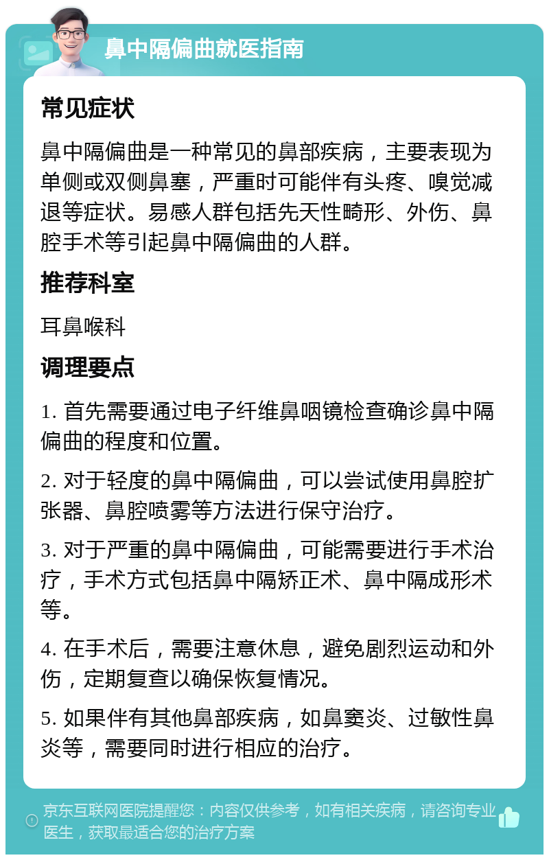 鼻中隔偏曲就医指南 常见症状 鼻中隔偏曲是一种常见的鼻部疾病，主要表现为单侧或双侧鼻塞，严重时可能伴有头疼、嗅觉减退等症状。易感人群包括先天性畸形、外伤、鼻腔手术等引起鼻中隔偏曲的人群。 推荐科室 耳鼻喉科 调理要点 1. 首先需要通过电子纤维鼻咽镜检查确诊鼻中隔偏曲的程度和位置。 2. 对于轻度的鼻中隔偏曲，可以尝试使用鼻腔扩张器、鼻腔喷雾等方法进行保守治疗。 3. 对于严重的鼻中隔偏曲，可能需要进行手术治疗，手术方式包括鼻中隔矫正术、鼻中隔成形术等。 4. 在手术后，需要注意休息，避免剧烈运动和外伤，定期复查以确保恢复情况。 5. 如果伴有其他鼻部疾病，如鼻窦炎、过敏性鼻炎等，需要同时进行相应的治疗。