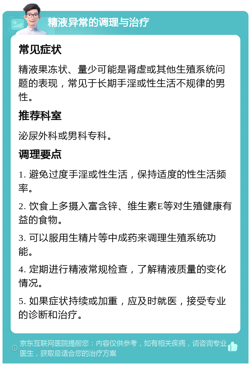 精液异常的调理与治疗 常见症状 精液果冻状、量少可能是肾虚或其他生殖系统问题的表现，常见于长期手淫或性生活不规律的男性。 推荐科室 泌尿外科或男科专科。 调理要点 1. 避免过度手淫或性生活，保持适度的性生活频率。 2. 饮食上多摄入富含锌、维生素E等对生殖健康有益的食物。 3. 可以服用生精片等中成药来调理生殖系统功能。 4. 定期进行精液常规检查，了解精液质量的变化情况。 5. 如果症状持续或加重，应及时就医，接受专业的诊断和治疗。