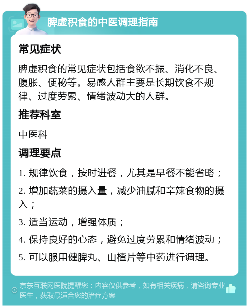 脾虚积食的中医调理指南 常见症状 脾虚积食的常见症状包括食欲不振、消化不良、腹胀、便秘等。易感人群主要是长期饮食不规律、过度劳累、情绪波动大的人群。 推荐科室 中医科 调理要点 1. 规律饮食，按时进餐，尤其是早餐不能省略； 2. 增加蔬菜的摄入量，减少油腻和辛辣食物的摄入； 3. 适当运动，增强体质； 4. 保持良好的心态，避免过度劳累和情绪波动； 5. 可以服用健脾丸、山楂片等中药进行调理。