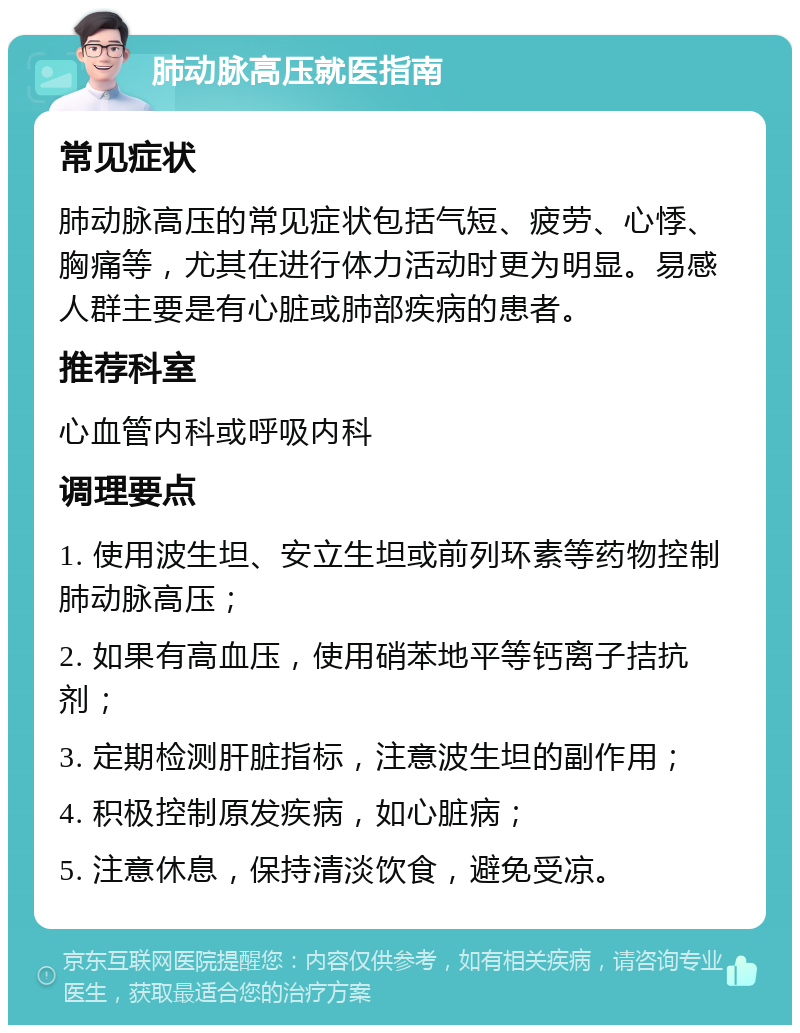 肺动脉高压就医指南 常见症状 肺动脉高压的常见症状包括气短、疲劳、心悸、胸痛等，尤其在进行体力活动时更为明显。易感人群主要是有心脏或肺部疾病的患者。 推荐科室 心血管内科或呼吸内科 调理要点 1. 使用波生坦、安立生坦或前列环素等药物控制肺动脉高压； 2. 如果有高血压，使用硝苯地平等钙离子拮抗剂； 3. 定期检测肝脏指标，注意波生坦的副作用； 4. 积极控制原发疾病，如心脏病； 5. 注意休息，保持清淡饮食，避免受凉。