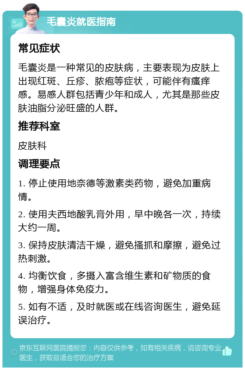 毛囊炎就医指南 常见症状 毛囊炎是一种常见的皮肤病，主要表现为皮肤上出现红斑、丘疹、脓疱等症状，可能伴有瘙痒感。易感人群包括青少年和成人，尤其是那些皮肤油脂分泌旺盛的人群。 推荐科室 皮肤科 调理要点 1. 停止使用地奈德等激素类药物，避免加重病情。 2. 使用夫西地酸乳膏外用，早中晚各一次，持续大约一周。 3. 保持皮肤清洁干燥，避免搔抓和摩擦，避免过热刺激。 4. 均衡饮食，多摄入富含维生素和矿物质的食物，增强身体免疫力。 5. 如有不适，及时就医或在线咨询医生，避免延误治疗。