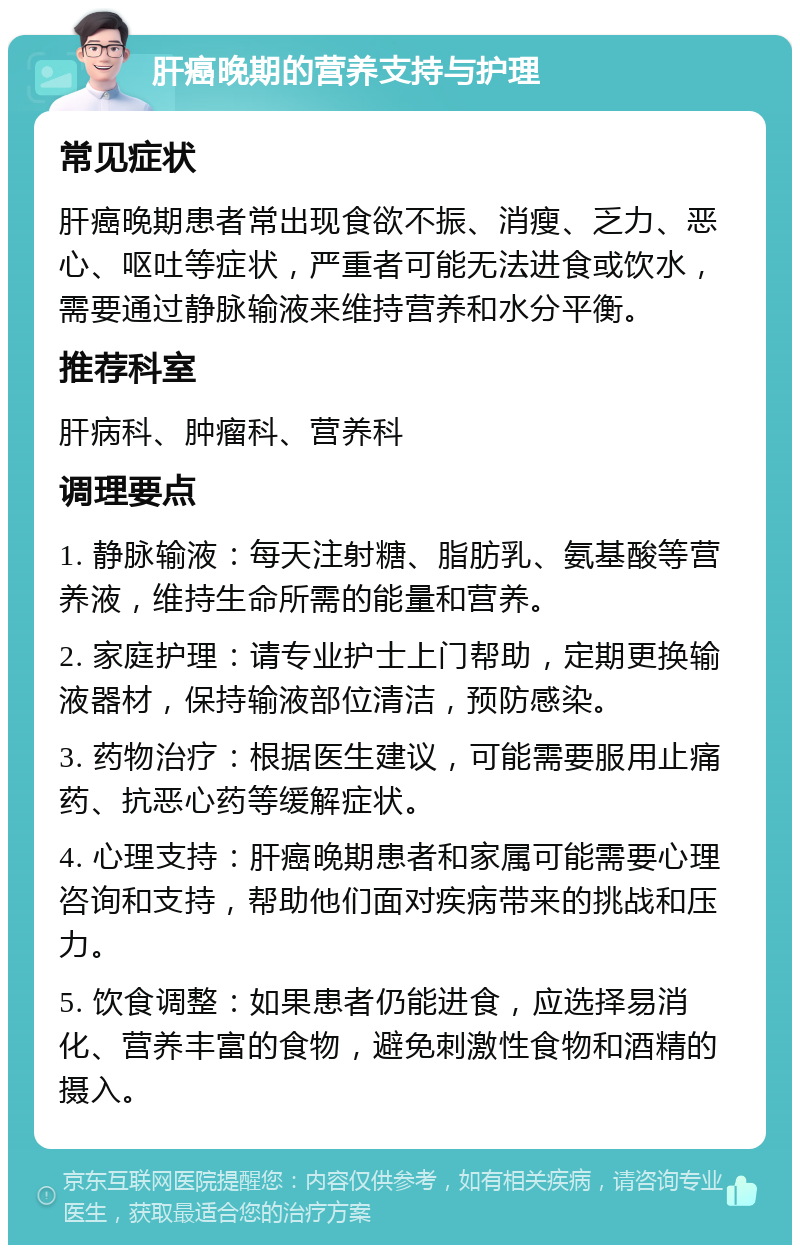 肝癌晚期的营养支持与护理 常见症状 肝癌晚期患者常出现食欲不振、消瘦、乏力、恶心、呕吐等症状，严重者可能无法进食或饮水，需要通过静脉输液来维持营养和水分平衡。 推荐科室 肝病科、肿瘤科、营养科 调理要点 1. 静脉输液：每天注射糖、脂肪乳、氨基酸等营养液，维持生命所需的能量和营养。 2. 家庭护理：请专业护士上门帮助，定期更换输液器材，保持输液部位清洁，预防感染。 3. 药物治疗：根据医生建议，可能需要服用止痛药、抗恶心药等缓解症状。 4. 心理支持：肝癌晚期患者和家属可能需要心理咨询和支持，帮助他们面对疾病带来的挑战和压力。 5. 饮食调整：如果患者仍能进食，应选择易消化、营养丰富的食物，避免刺激性食物和酒精的摄入。