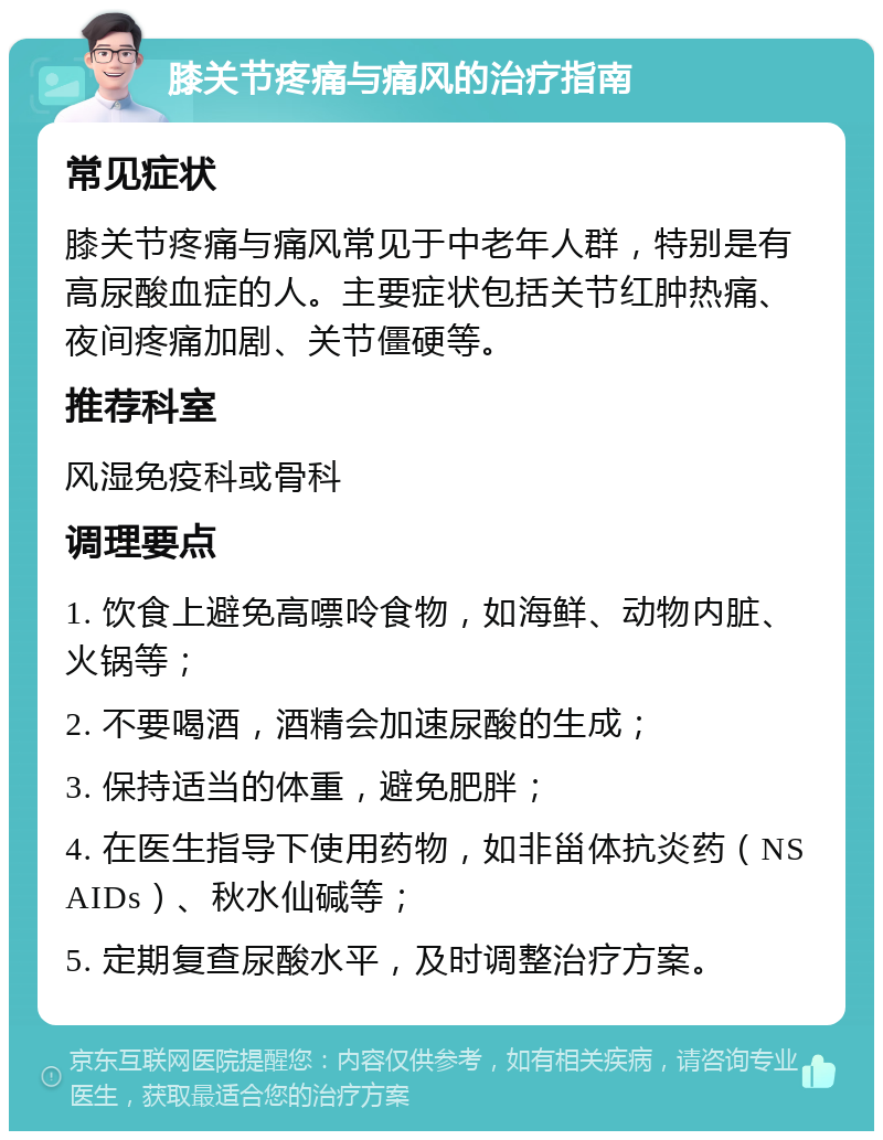 膝关节疼痛与痛风的治疗指南 常见症状 膝关节疼痛与痛风常见于中老年人群，特别是有高尿酸血症的人。主要症状包括关节红肿热痛、夜间疼痛加剧、关节僵硬等。 推荐科室 风湿免疫科或骨科 调理要点 1. 饮食上避免高嘌呤食物，如海鲜、动物内脏、火锅等； 2. 不要喝酒，酒精会加速尿酸的生成； 3. 保持适当的体重，避免肥胖； 4. 在医生指导下使用药物，如非甾体抗炎药（NSAIDs）、秋水仙碱等； 5. 定期复查尿酸水平，及时调整治疗方案。