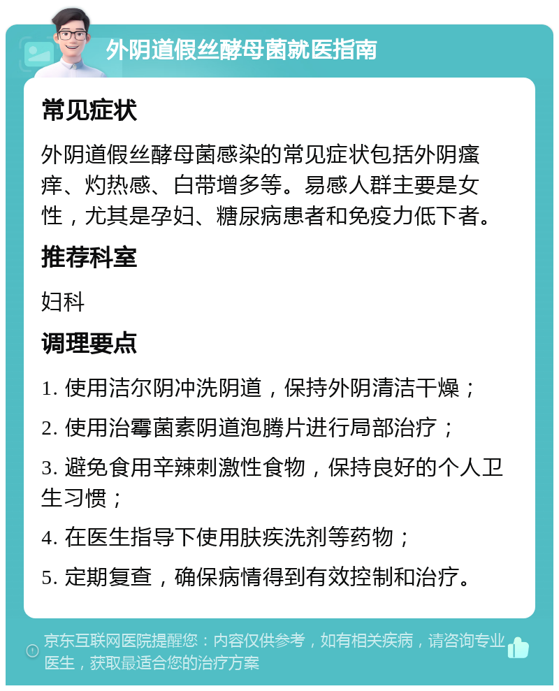 外阴道假丝酵母菌就医指南 常见症状 外阴道假丝酵母菌感染的常见症状包括外阴瘙痒、灼热感、白带增多等。易感人群主要是女性，尤其是孕妇、糖尿病患者和免疫力低下者。 推荐科室 妇科 调理要点 1. 使用洁尔阴冲洗阴道，保持外阴清洁干燥； 2. 使用治霉菌素阴道泡腾片进行局部治疗； 3. 避免食用辛辣刺激性食物，保持良好的个人卫生习惯； 4. 在医生指导下使用肤疾洗剂等药物； 5. 定期复查，确保病情得到有效控制和治疗。