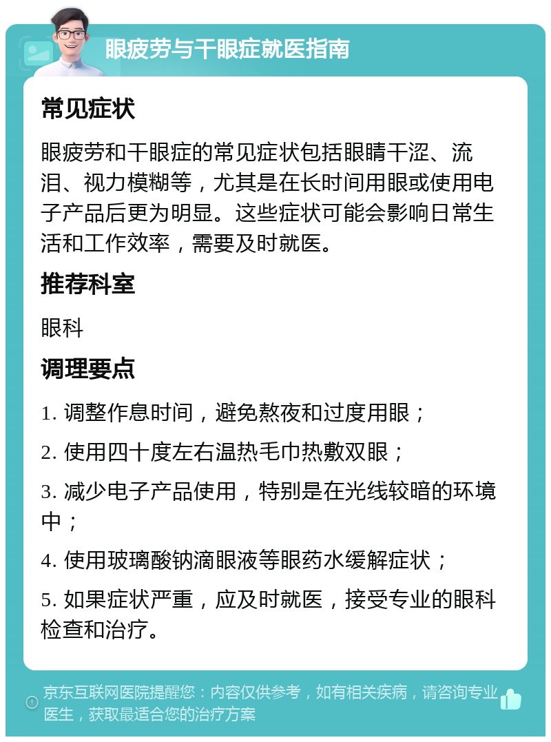 眼疲劳与干眼症就医指南 常见症状 眼疲劳和干眼症的常见症状包括眼睛干涩、流泪、视力模糊等，尤其是在长时间用眼或使用电子产品后更为明显。这些症状可能会影响日常生活和工作效率，需要及时就医。 推荐科室 眼科 调理要点 1. 调整作息时间，避免熬夜和过度用眼； 2. 使用四十度左右温热毛巾热敷双眼； 3. 减少电子产品使用，特别是在光线较暗的环境中； 4. 使用玻璃酸钠滴眼液等眼药水缓解症状； 5. 如果症状严重，应及时就医，接受专业的眼科检查和治疗。