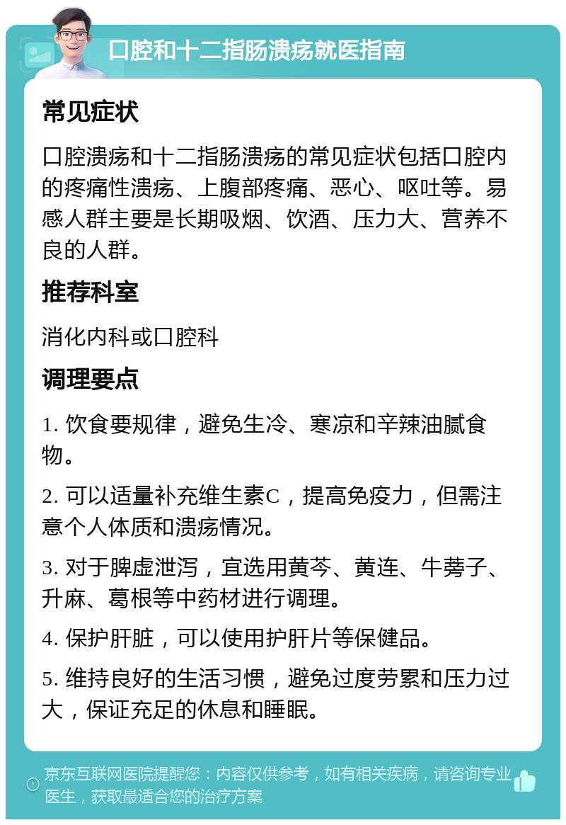 口腔和十二指肠溃疡就医指南 常见症状 口腔溃疡和十二指肠溃疡的常见症状包括口腔内的疼痛性溃疡、上腹部疼痛、恶心、呕吐等。易感人群主要是长期吸烟、饮酒、压力大、营养不良的人群。 推荐科室 消化内科或口腔科 调理要点 1. 饮食要规律，避免生冷、寒凉和辛辣油腻食物。 2. 可以适量补充维生素C，提高免疫力，但需注意个人体质和溃疡情况。 3. 对于脾虚泄泻，宜选用黄芩、黄连、牛蒡子、升麻、葛根等中药材进行调理。 4. 保护肝脏，可以使用护肝片等保健品。 5. 维持良好的生活习惯，避免过度劳累和压力过大，保证充足的休息和睡眠。