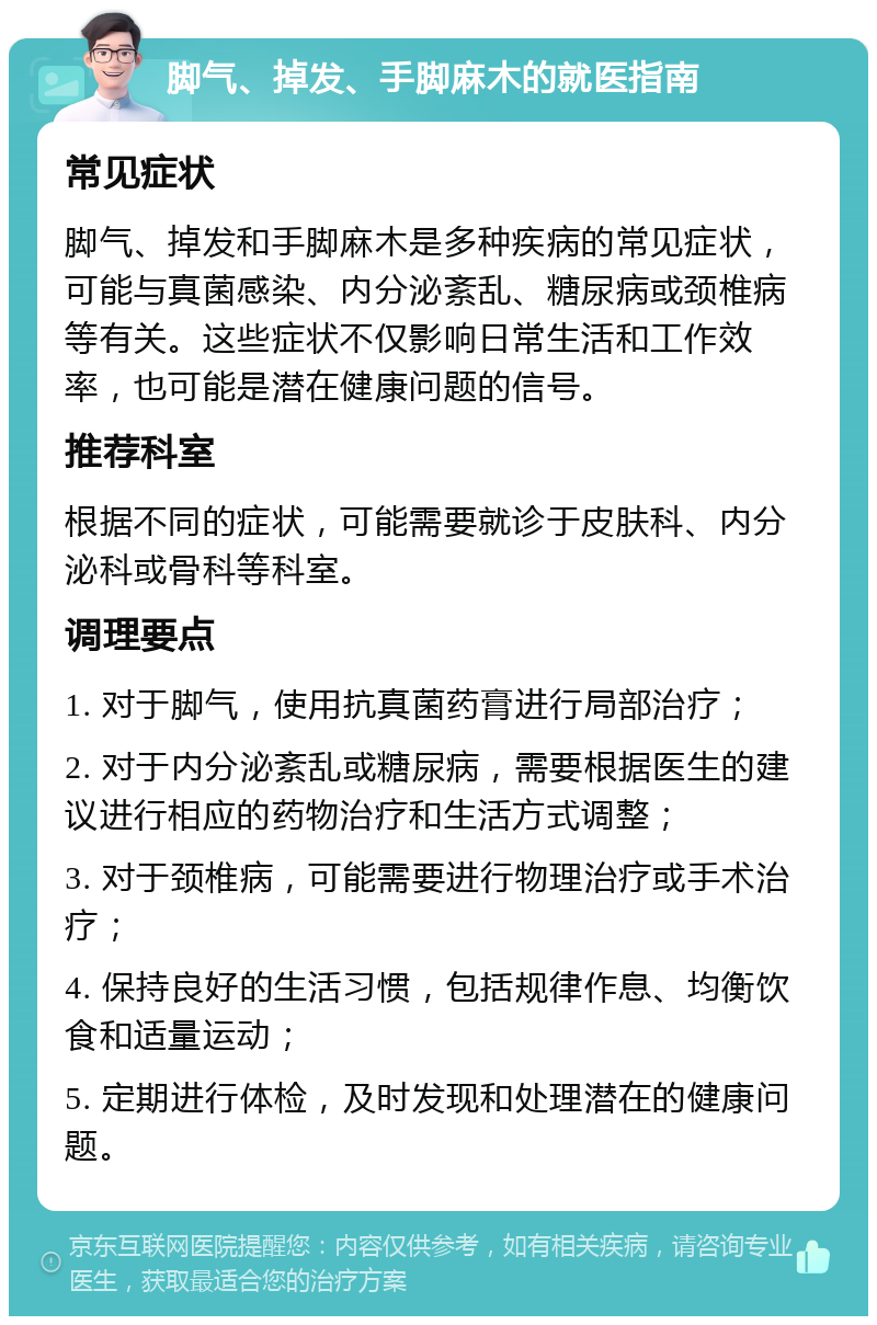 脚气、掉发、手脚麻木的就医指南 常见症状 脚气、掉发和手脚麻木是多种疾病的常见症状，可能与真菌感染、内分泌紊乱、糖尿病或颈椎病等有关。这些症状不仅影响日常生活和工作效率，也可能是潜在健康问题的信号。 推荐科室 根据不同的症状，可能需要就诊于皮肤科、内分泌科或骨科等科室。 调理要点 1. 对于脚气，使用抗真菌药膏进行局部治疗； 2. 对于内分泌紊乱或糖尿病，需要根据医生的建议进行相应的药物治疗和生活方式调整； 3. 对于颈椎病，可能需要进行物理治疗或手术治疗； 4. 保持良好的生活习惯，包括规律作息、均衡饮食和适量运动； 5. 定期进行体检，及时发现和处理潜在的健康问题。