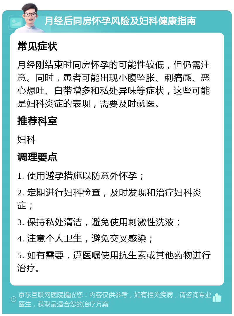 月经后同房怀孕风险及妇科健康指南 常见症状 月经刚结束时同房怀孕的可能性较低，但仍需注意。同时，患者可能出现小腹坠胀、刺痛感、恶心想吐、白带增多和私处异味等症状，这些可能是妇科炎症的表现，需要及时就医。 推荐科室 妇科 调理要点 1. 使用避孕措施以防意外怀孕； 2. 定期进行妇科检查，及时发现和治疗妇科炎症； 3. 保持私处清洁，避免使用刺激性洗液； 4. 注意个人卫生，避免交叉感染； 5. 如有需要，遵医嘱使用抗生素或其他药物进行治疗。