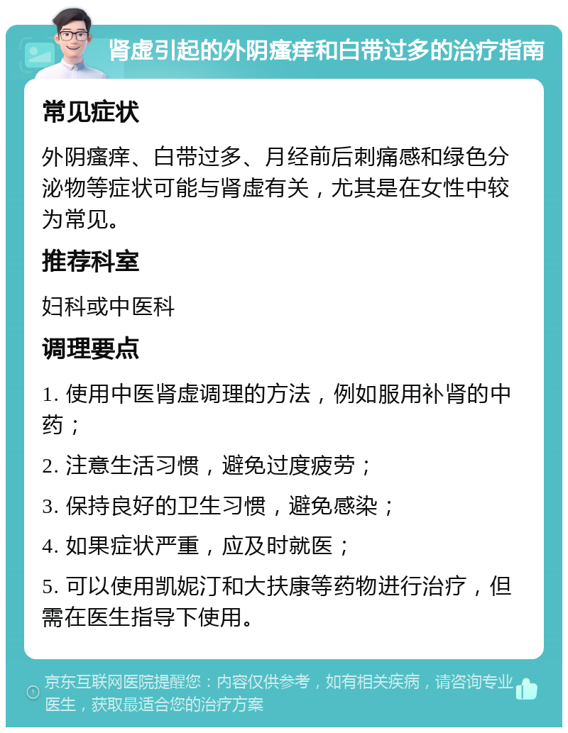 肾虚引起的外阴瘙痒和白带过多的治疗指南 常见症状 外阴瘙痒、白带过多、月经前后刺痛感和绿色分泌物等症状可能与肾虚有关，尤其是在女性中较为常见。 推荐科室 妇科或中医科 调理要点 1. 使用中医肾虚调理的方法，例如服用补肾的中药； 2. 注意生活习惯，避免过度疲劳； 3. 保持良好的卫生习惯，避免感染； 4. 如果症状严重，应及时就医； 5. 可以使用凯妮汀和大扶康等药物进行治疗，但需在医生指导下使用。