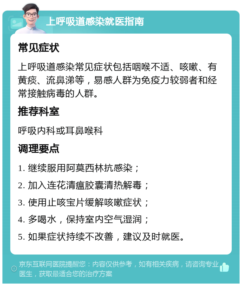 上呼吸道感染就医指南 常见症状 上呼吸道感染常见症状包括咽喉不适、咳嗽、有黄痰、流鼻涕等，易感人群为免疫力较弱者和经常接触病毒的人群。 推荐科室 呼吸内科或耳鼻喉科 调理要点 1. 继续服用阿莫西林抗感染； 2. 加入连花清瘟胶囊清热解毒； 3. 使用止咳宝片缓解咳嗽症状； 4. 多喝水，保持室内空气湿润； 5. 如果症状持续不改善，建议及时就医。