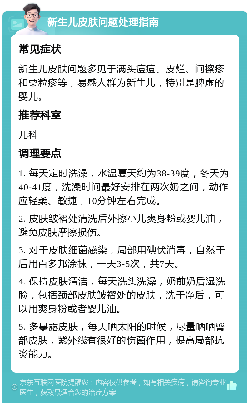 新生儿皮肤问题处理指南 常见症状 新生儿皮肤问题多见于满头痘痘、皮烂、间擦疹和粟粒疹等，易感人群为新生儿，特别是脾虚的婴儿。 推荐科室 儿科 调理要点 1. 每天定时洗澡，水温夏天约为38-39度，冬天为40-41度，洗澡时间最好安排在两次奶之间，动作应轻柔、敏捷，10分钟左右完成。 2. 皮肤皱褶处清洗后外擦小儿爽身粉或婴儿油，避免皮肤摩擦损伤。 3. 对于皮肤细菌感染，局部用碘伏消毒，自然干后用百多邦涂抹，一天3-5次，共7天。 4. 保持皮肤清洁，每天洗头洗澡，奶前奶后湿洗脸，包括颈部皮肤皱褶处的皮肤，洗干净后，可以用爽身粉或者婴儿油。 5. 多暴露皮肤，每天晒太阳的时候，尽量晒晒臀部皮肤，紫外线有很好的伤菌作用，提高局部抗炎能力。