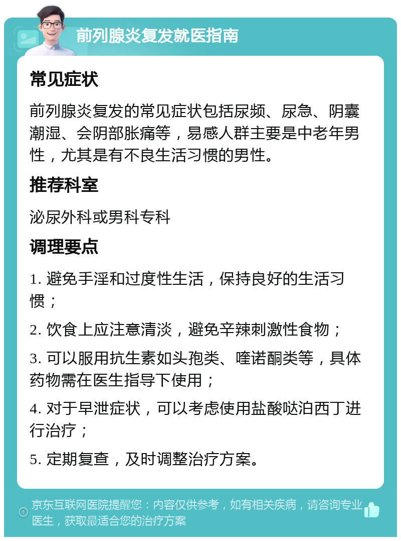 前列腺炎复发就医指南 常见症状 前列腺炎复发的常见症状包括尿频、尿急、阴囊潮湿、会阴部胀痛等，易感人群主要是中老年男性，尤其是有不良生活习惯的男性。 推荐科室 泌尿外科或男科专科 调理要点 1. 避免手淫和过度性生活，保持良好的生活习惯； 2. 饮食上应注意清淡，避免辛辣刺激性食物； 3. 可以服用抗生素如头孢类、喹诺酮类等，具体药物需在医生指导下使用； 4. 对于早泄症状，可以考虑使用盐酸哒泊西丁进行治疗； 5. 定期复查，及时调整治疗方案。