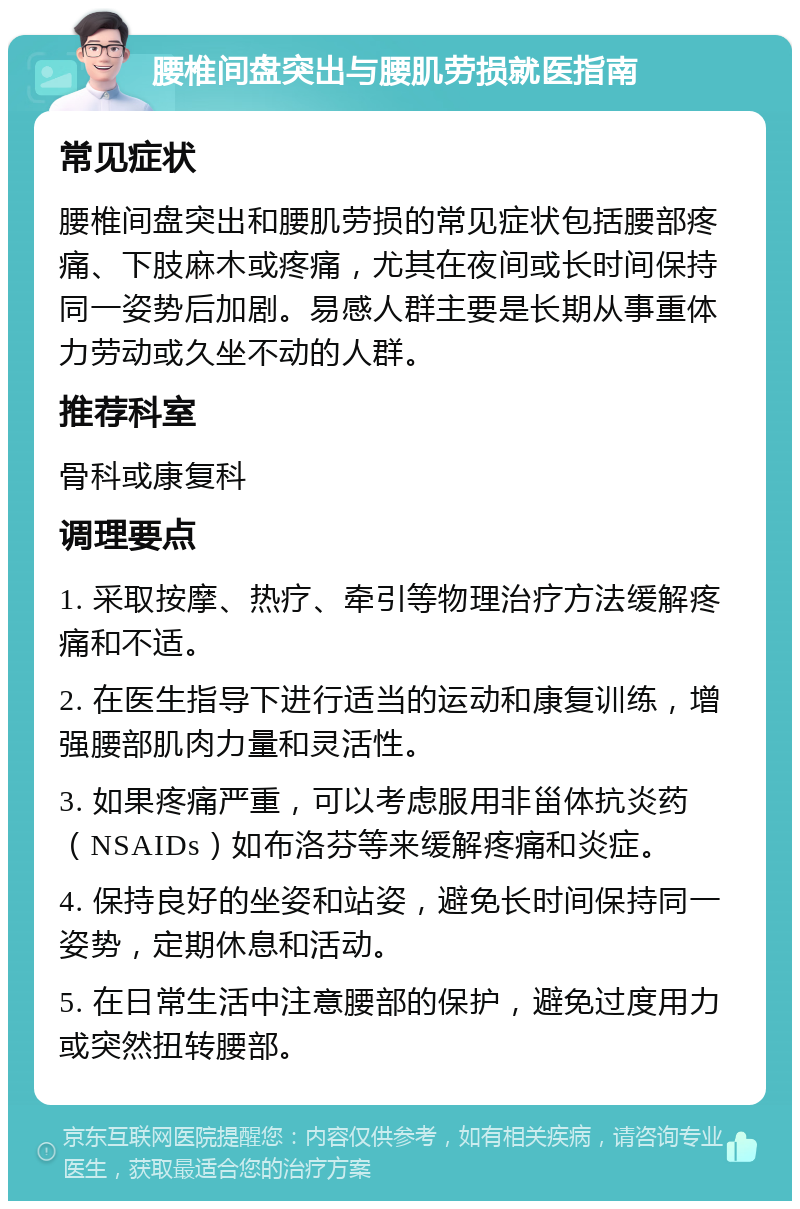 腰椎间盘突出与腰肌劳损就医指南 常见症状 腰椎间盘突出和腰肌劳损的常见症状包括腰部疼痛、下肢麻木或疼痛，尤其在夜间或长时间保持同一姿势后加剧。易感人群主要是长期从事重体力劳动或久坐不动的人群。 推荐科室 骨科或康复科 调理要点 1. 采取按摩、热疗、牵引等物理治疗方法缓解疼痛和不适。 2. 在医生指导下进行适当的运动和康复训练，增强腰部肌肉力量和灵活性。 3. 如果疼痛严重，可以考虑服用非甾体抗炎药（NSAIDs）如布洛芬等来缓解疼痛和炎症。 4. 保持良好的坐姿和站姿，避免长时间保持同一姿势，定期休息和活动。 5. 在日常生活中注意腰部的保护，避免过度用力或突然扭转腰部。