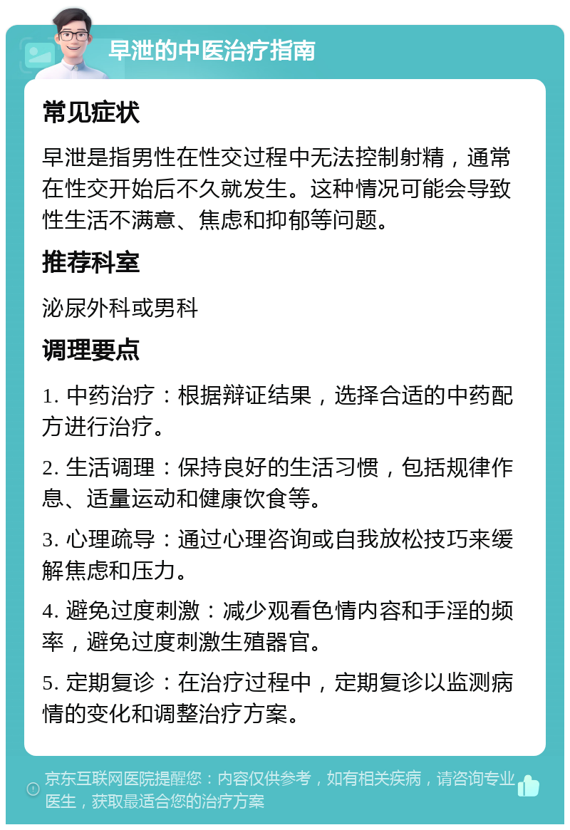 早泄的中医治疗指南 常见症状 早泄是指男性在性交过程中无法控制射精，通常在性交开始后不久就发生。这种情况可能会导致性生活不满意、焦虑和抑郁等问题。 推荐科室 泌尿外科或男科 调理要点 1. 中药治疗：根据辩证结果，选择合适的中药配方进行治疗。 2. 生活调理：保持良好的生活习惯，包括规律作息、适量运动和健康饮食等。 3. 心理疏导：通过心理咨询或自我放松技巧来缓解焦虑和压力。 4. 避免过度刺激：减少观看色情内容和手淫的频率，避免过度刺激生殖器官。 5. 定期复诊：在治疗过程中，定期复诊以监测病情的变化和调整治疗方案。