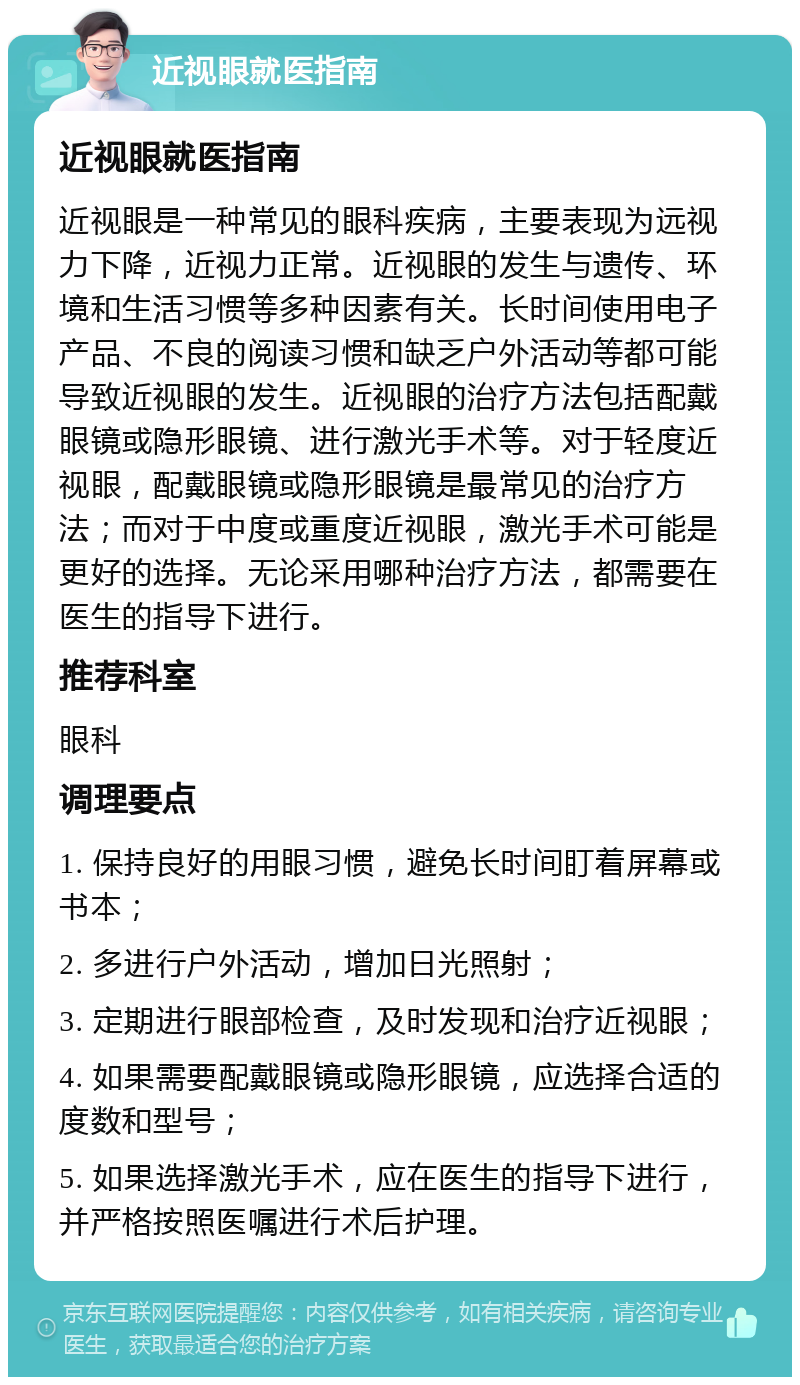 近视眼就医指南 近视眼就医指南 近视眼是一种常见的眼科疾病，主要表现为远视力下降，近视力正常。近视眼的发生与遗传、环境和生活习惯等多种因素有关。长时间使用电子产品、不良的阅读习惯和缺乏户外活动等都可能导致近视眼的发生。近视眼的治疗方法包括配戴眼镜或隐形眼镜、进行激光手术等。对于轻度近视眼，配戴眼镜或隐形眼镜是最常见的治疗方法；而对于中度或重度近视眼，激光手术可能是更好的选择。无论采用哪种治疗方法，都需要在医生的指导下进行。 推荐科室 眼科 调理要点 1. 保持良好的用眼习惯，避免长时间盯着屏幕或书本； 2. 多进行户外活动，增加日光照射； 3. 定期进行眼部检查，及时发现和治疗近视眼； 4. 如果需要配戴眼镜或隐形眼镜，应选择合适的度数和型号； 5. 如果选择激光手术，应在医生的指导下进行，并严格按照医嘱进行术后护理。