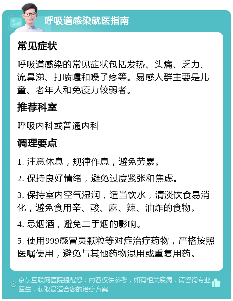 呼吸道感染就医指南 常见症状 呼吸道感染的常见症状包括发热、头痛、乏力、流鼻涕、打喷嚏和嗓子疼等。易感人群主要是儿童、老年人和免疫力较弱者。 推荐科室 呼吸内科或普通内科 调理要点 1. 注意休息，规律作息，避免劳累。 2. 保持良好情绪，避免过度紧张和焦虑。 3. 保持室内空气湿润，适当饮水，清淡饮食易消化，避免食用辛、酸、麻、辣、油炸的食物。 4. 忌烟酒，避免二手烟的影响。 5. 使用999感冒灵颗粒等对症治疗药物，严格按照医嘱使用，避免与其他药物混用或重复用药。