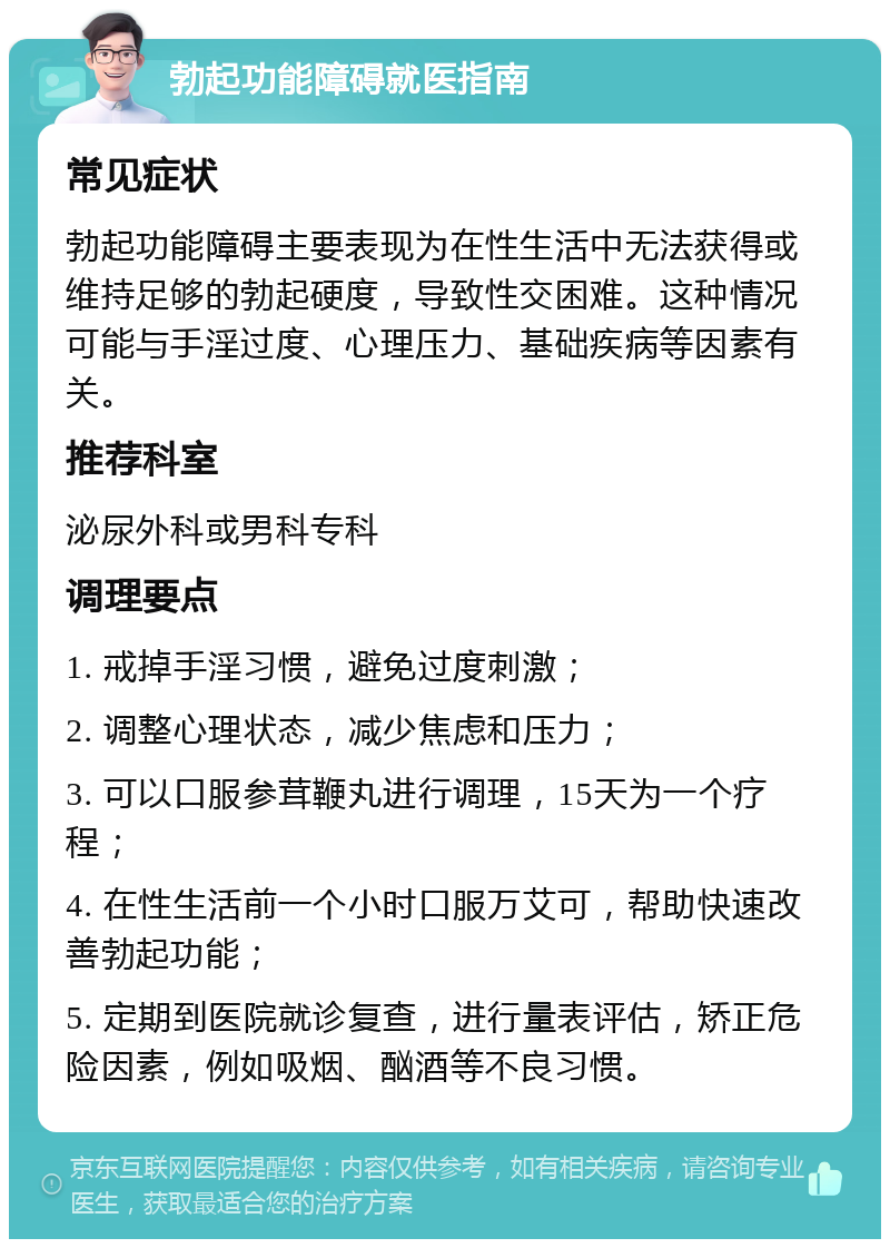 勃起功能障碍就医指南 常见症状 勃起功能障碍主要表现为在性生活中无法获得或维持足够的勃起硬度，导致性交困难。这种情况可能与手淫过度、心理压力、基础疾病等因素有关。 推荐科室 泌尿外科或男科专科 调理要点 1. 戒掉手淫习惯，避免过度刺激； 2. 调整心理状态，减少焦虑和压力； 3. 可以口服参茸鞭丸进行调理，15天为一个疗程； 4. 在性生活前一个小时口服万艾可，帮助快速改善勃起功能； 5. 定期到医院就诊复查，进行量表评估，矫正危险因素，例如吸烟、酗酒等不良习惯。