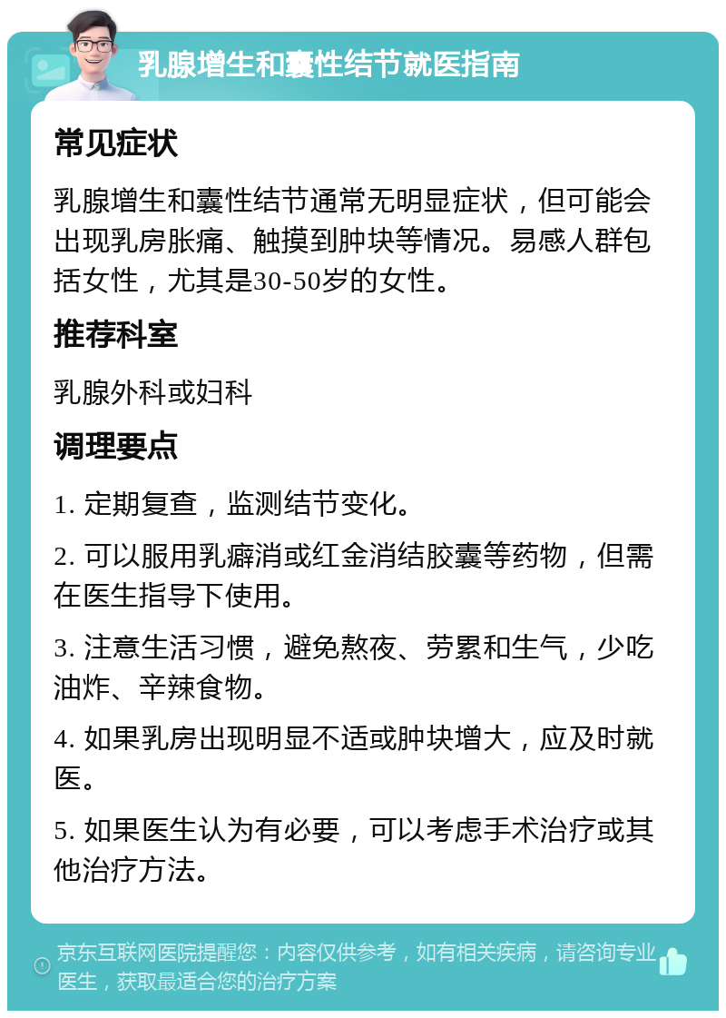 乳腺增生和囊性结节就医指南 常见症状 乳腺增生和囊性结节通常无明显症状，但可能会出现乳房胀痛、触摸到肿块等情况。易感人群包括女性，尤其是30-50岁的女性。 推荐科室 乳腺外科或妇科 调理要点 1. 定期复查，监测结节变化。 2. 可以服用乳癖消或红金消结胶囊等药物，但需在医生指导下使用。 3. 注意生活习惯，避免熬夜、劳累和生气，少吃油炸、辛辣食物。 4. 如果乳房出现明显不适或肿块增大，应及时就医。 5. 如果医生认为有必要，可以考虑手术治疗或其他治疗方法。