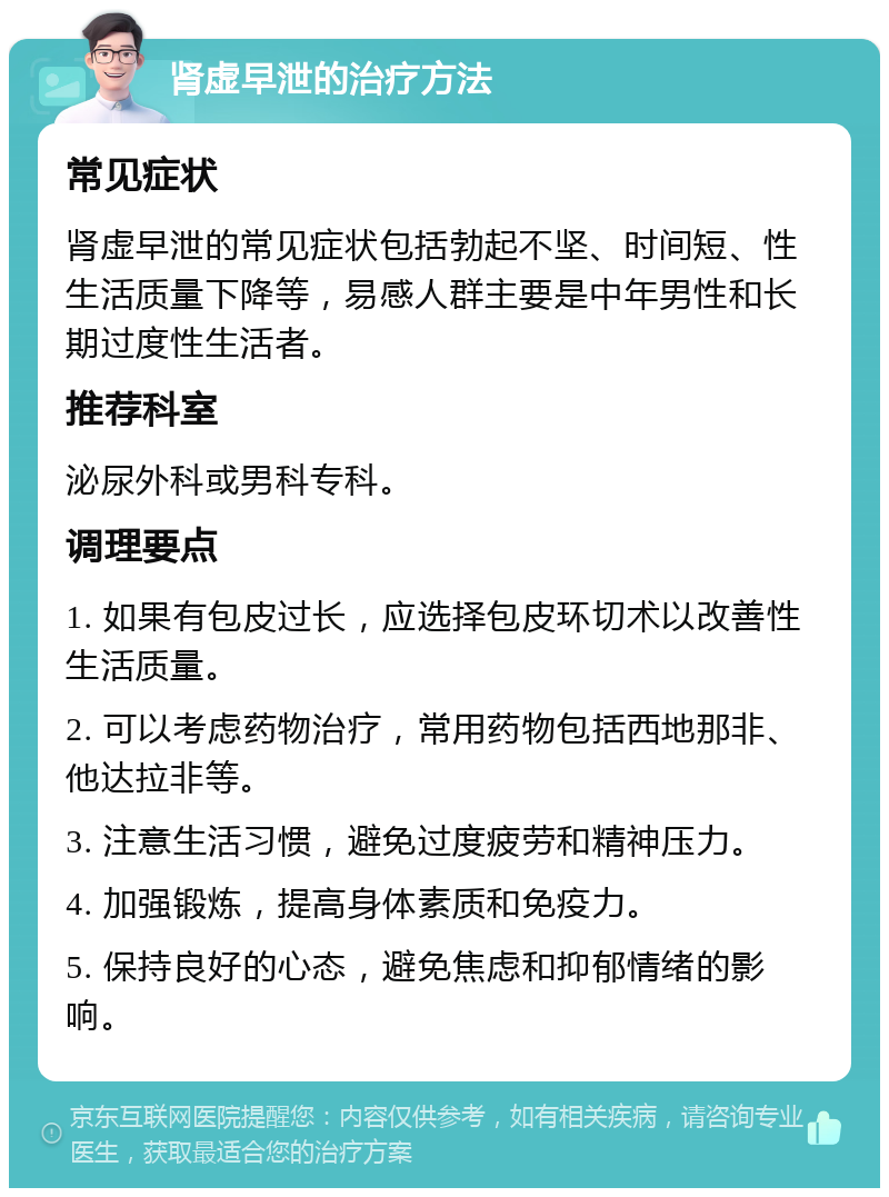 肾虚早泄的治疗方法 常见症状 肾虚早泄的常见症状包括勃起不坚、时间短、性生活质量下降等，易感人群主要是中年男性和长期过度性生活者。 推荐科室 泌尿外科或男科专科。 调理要点 1. 如果有包皮过长，应选择包皮环切术以改善性生活质量。 2. 可以考虑药物治疗，常用药物包括西地那非、他达拉非等。 3. 注意生活习惯，避免过度疲劳和精神压力。 4. 加强锻炼，提高身体素质和免疫力。 5. 保持良好的心态，避免焦虑和抑郁情绪的影响。