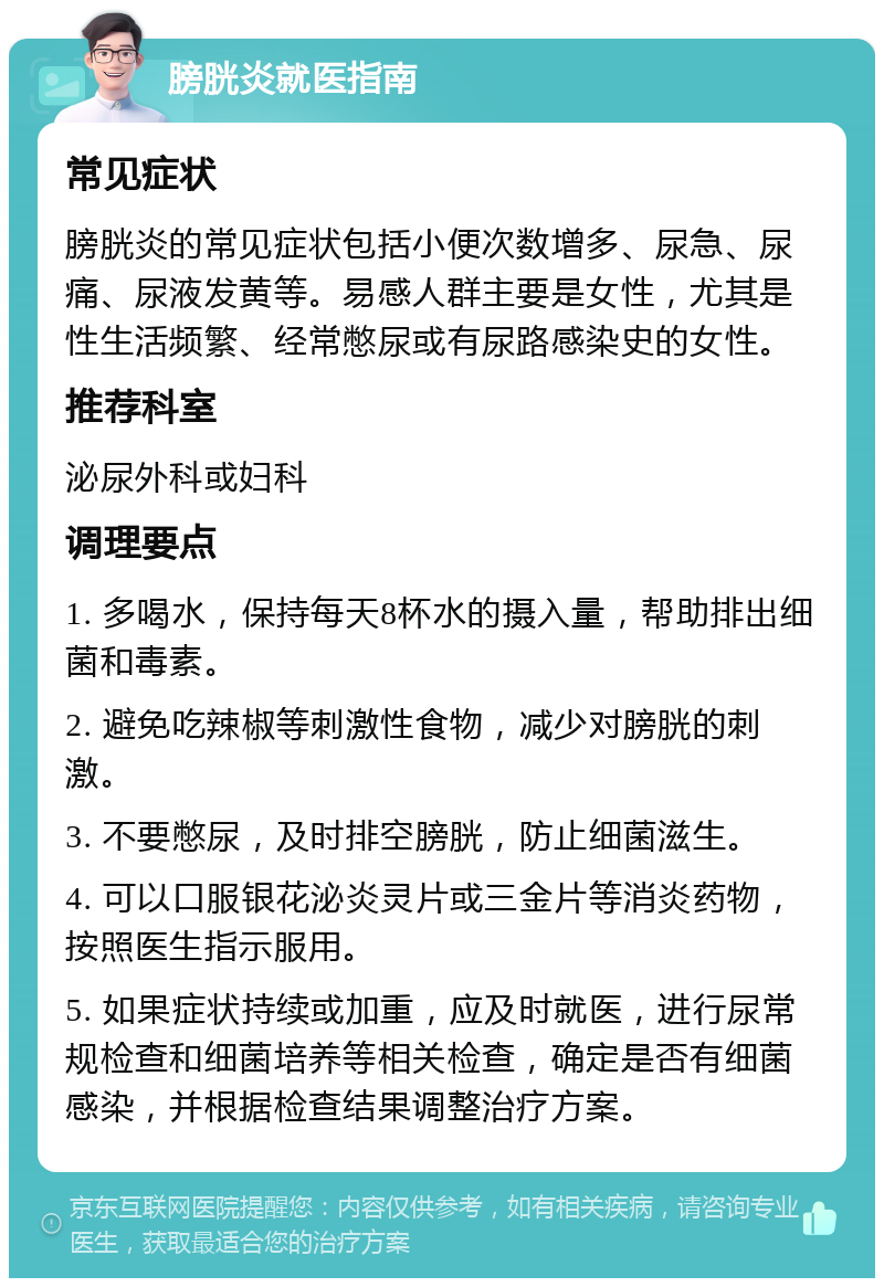 膀胱炎就医指南 常见症状 膀胱炎的常见症状包括小便次数增多、尿急、尿痛、尿液发黄等。易感人群主要是女性，尤其是性生活频繁、经常憋尿或有尿路感染史的女性。 推荐科室 泌尿外科或妇科 调理要点 1. 多喝水，保持每天8杯水的摄入量，帮助排出细菌和毒素。 2. 避免吃辣椒等刺激性食物，减少对膀胱的刺激。 3. 不要憋尿，及时排空膀胱，防止细菌滋生。 4. 可以口服银花泌炎灵片或三金片等消炎药物，按照医生指示服用。 5. 如果症状持续或加重，应及时就医，进行尿常规检查和细菌培养等相关检查，确定是否有细菌感染，并根据检查结果调整治疗方案。