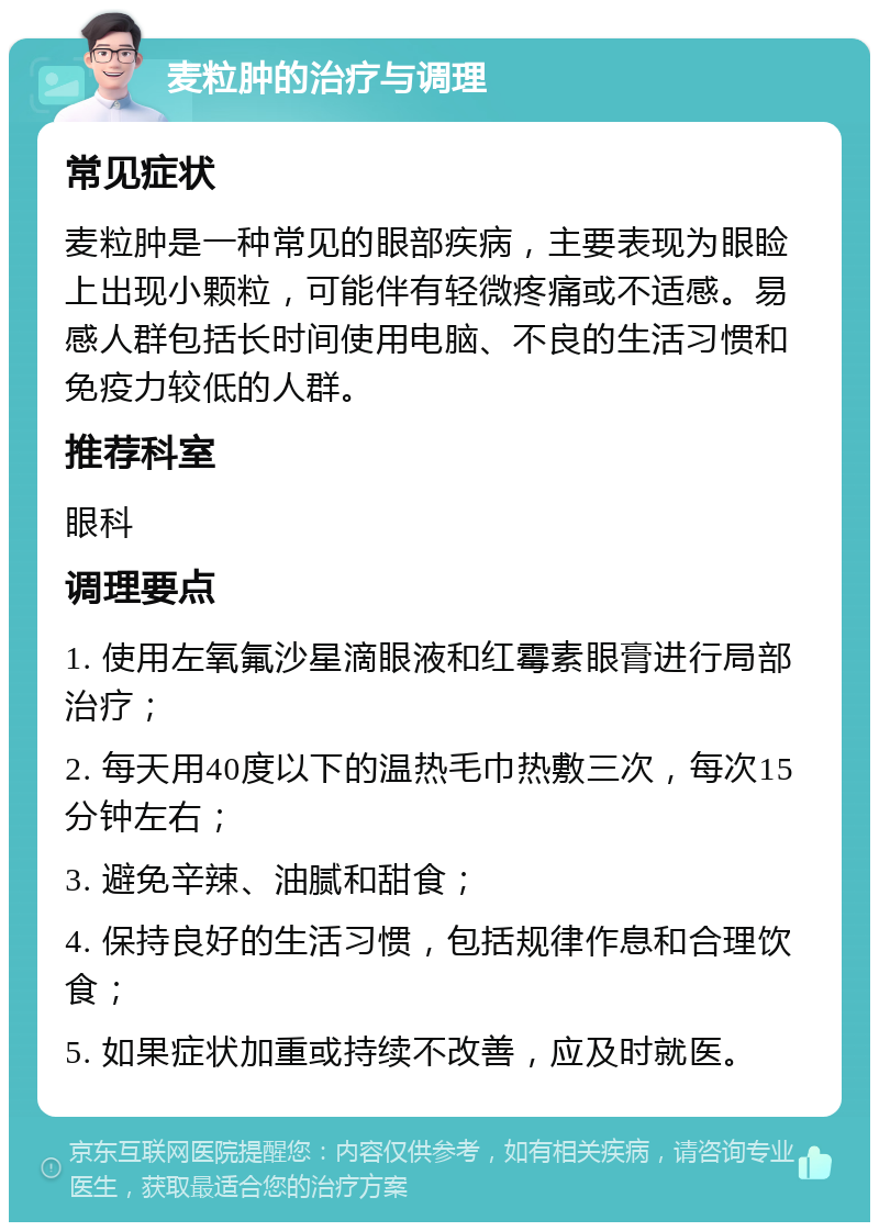 麦粒肿的治疗与调理 常见症状 麦粒肿是一种常见的眼部疾病，主要表现为眼睑上出现小颗粒，可能伴有轻微疼痛或不适感。易感人群包括长时间使用电脑、不良的生活习惯和免疫力较低的人群。 推荐科室 眼科 调理要点 1. 使用左氧氟沙星滴眼液和红霉素眼膏进行局部治疗； 2. 每天用40度以下的温热毛巾热敷三次，每次15分钟左右； 3. 避免辛辣、油腻和甜食； 4. 保持良好的生活习惯，包括规律作息和合理饮食； 5. 如果症状加重或持续不改善，应及时就医。