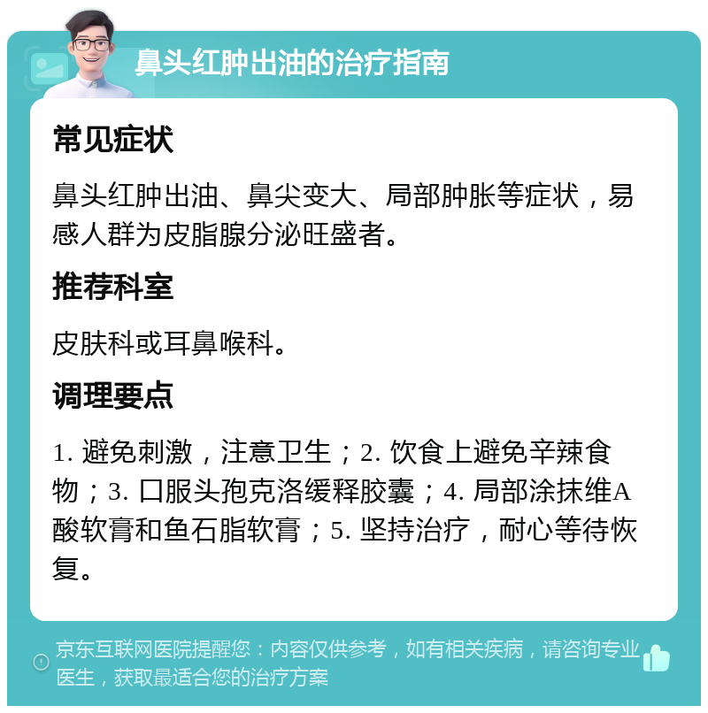 鼻头红肿出油的治疗指南 常见症状 鼻头红肿出油、鼻尖变大、局部肿胀等症状，易感人群为皮脂腺分泌旺盛者。 推荐科室 皮肤科或耳鼻喉科。 调理要点 1. 避免刺激，注意卫生；2. 饮食上避免辛辣食物；3. 口服头孢克洛缓释胶囊；4. 局部涂抹维A酸软膏和鱼石脂软膏；5. 坚持治疗，耐心等待恢复。