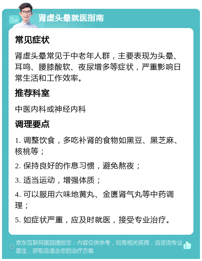 肾虚头晕就医指南 常见症状 肾虚头晕常见于中老年人群，主要表现为头晕、耳鸣、腰膝酸软、夜尿增多等症状，严重影响日常生活和工作效率。 推荐科室 中医内科或神经内科 调理要点 1. 调整饮食，多吃补肾的食物如黑豆、黑芝麻、核桃等； 2. 保持良好的作息习惯，避免熬夜； 3. 适当运动，增强体质； 4. 可以服用六味地黄丸、金匮肾气丸等中药调理； 5. 如症状严重，应及时就医，接受专业治疗。