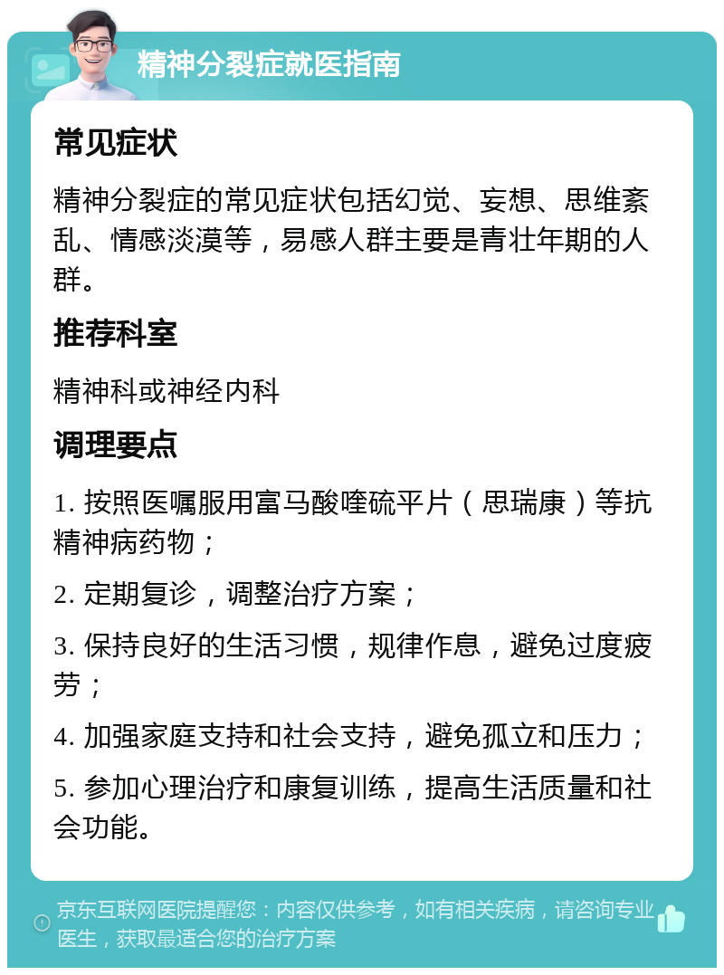 精神分裂症就医指南 常见症状 精神分裂症的常见症状包括幻觉、妄想、思维紊乱、情感淡漠等，易感人群主要是青壮年期的人群。 推荐科室 精神科或神经内科 调理要点 1. 按照医嘱服用富马酸喹硫平片（思瑞康）等抗精神病药物； 2. 定期复诊，调整治疗方案； 3. 保持良好的生活习惯，规律作息，避免过度疲劳； 4. 加强家庭支持和社会支持，避免孤立和压力； 5. 参加心理治疗和康复训练，提高生活质量和社会功能。