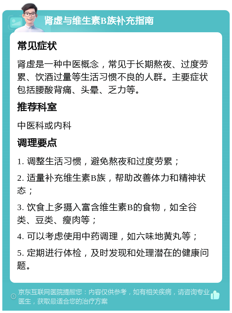 肾虚与维生素B族补充指南 常见症状 肾虚是一种中医概念，常见于长期熬夜、过度劳累、饮酒过量等生活习惯不良的人群。主要症状包括腰酸背痛、头晕、乏力等。 推荐科室 中医科或内科 调理要点 1. 调整生活习惯，避免熬夜和过度劳累； 2. 适量补充维生素B族，帮助改善体力和精神状态； 3. 饮食上多摄入富含维生素B的食物，如全谷类、豆类、瘦肉等； 4. 可以考虑使用中药调理，如六味地黄丸等； 5. 定期进行体检，及时发现和处理潜在的健康问题。