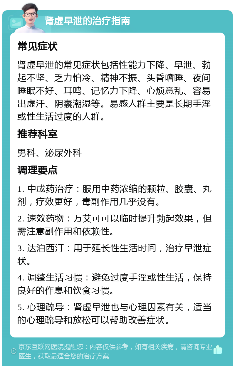 肾虚早泄的治疗指南 常见症状 肾虚早泄的常见症状包括性能力下降、早泄、勃起不坚、乏力怕冷、精神不振、头昏嗜睡、夜间睡眠不好、耳鸣、记忆力下降、心烦意乱、容易出虚汗、阴囊潮湿等。易感人群主要是长期手淫或性生活过度的人群。 推荐科室 男科、泌尿外科 调理要点 1. 中成药治疗：服用中药浓缩的颗粒、胶囊、丸剂，疗效更好，毒副作用几乎没有。 2. 速效药物：万艾可可以临时提升勃起效果，但需注意副作用和依赖性。 3. 达泊西汀：用于延长性生活时间，治疗早泄症状。 4. 调整生活习惯：避免过度手淫或性生活，保持良好的作息和饮食习惯。 5. 心理疏导：肾虚早泄也与心理因素有关，适当的心理疏导和放松可以帮助改善症状。