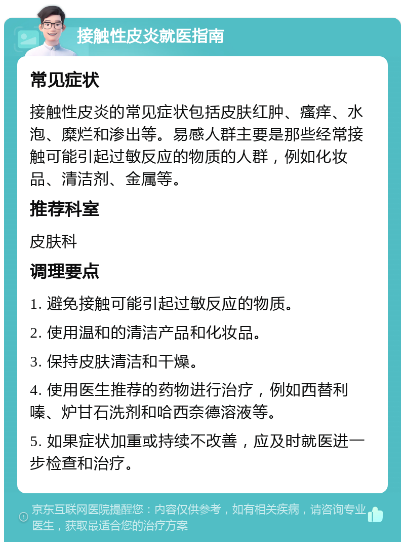 接触性皮炎就医指南 常见症状 接触性皮炎的常见症状包括皮肤红肿、瘙痒、水泡、糜烂和渗出等。易感人群主要是那些经常接触可能引起过敏反应的物质的人群，例如化妆品、清洁剂、金属等。 推荐科室 皮肤科 调理要点 1. 避免接触可能引起过敏反应的物质。 2. 使用温和的清洁产品和化妆品。 3. 保持皮肤清洁和干燥。 4. 使用医生推荐的药物进行治疗，例如西替利嗪、炉甘石洗剂和哈西奈德溶液等。 5. 如果症状加重或持续不改善，应及时就医进一步检查和治疗。