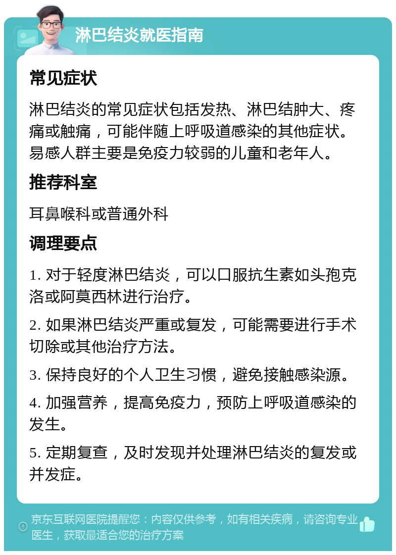 淋巴结炎就医指南 常见症状 淋巴结炎的常见症状包括发热、淋巴结肿大、疼痛或触痛，可能伴随上呼吸道感染的其他症状。易感人群主要是免疫力较弱的儿童和老年人。 推荐科室 耳鼻喉科或普通外科 调理要点 1. 对于轻度淋巴结炎，可以口服抗生素如头孢克洛或阿莫西林进行治疗。 2. 如果淋巴结炎严重或复发，可能需要进行手术切除或其他治疗方法。 3. 保持良好的个人卫生习惯，避免接触感染源。 4. 加强营养，提高免疫力，预防上呼吸道感染的发生。 5. 定期复查，及时发现并处理淋巴结炎的复发或并发症。