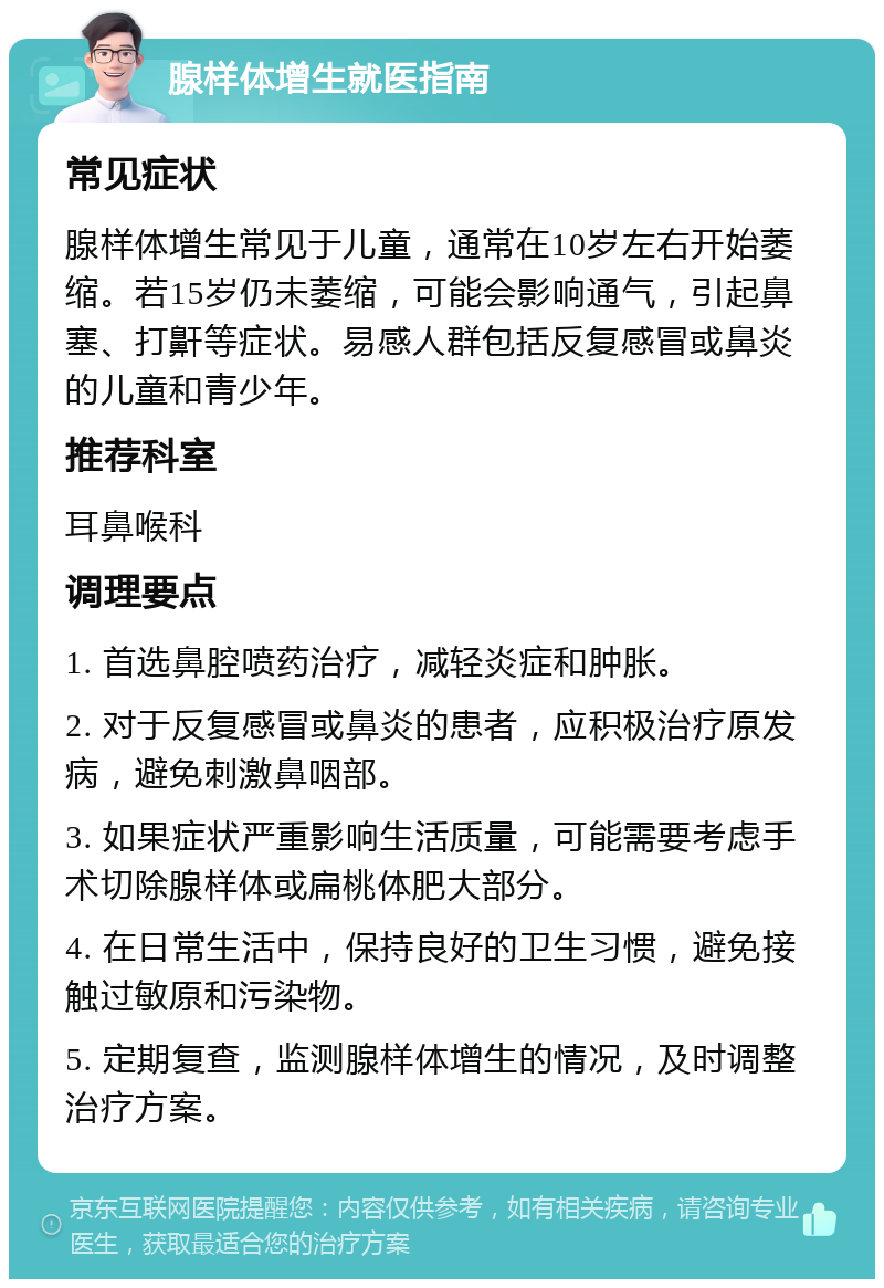 腺样体增生就医指南 常见症状 腺样体增生常见于儿童，通常在10岁左右开始萎缩。若15岁仍未萎缩，可能会影响通气，引起鼻塞、打鼾等症状。易感人群包括反复感冒或鼻炎的儿童和青少年。 推荐科室 耳鼻喉科 调理要点 1. 首选鼻腔喷药治疗，减轻炎症和肿胀。 2. 对于反复感冒或鼻炎的患者，应积极治疗原发病，避免刺激鼻咽部。 3. 如果症状严重影响生活质量，可能需要考虑手术切除腺样体或扁桃体肥大部分。 4. 在日常生活中，保持良好的卫生习惯，避免接触过敏原和污染物。 5. 定期复查，监测腺样体增生的情况，及时调整治疗方案。