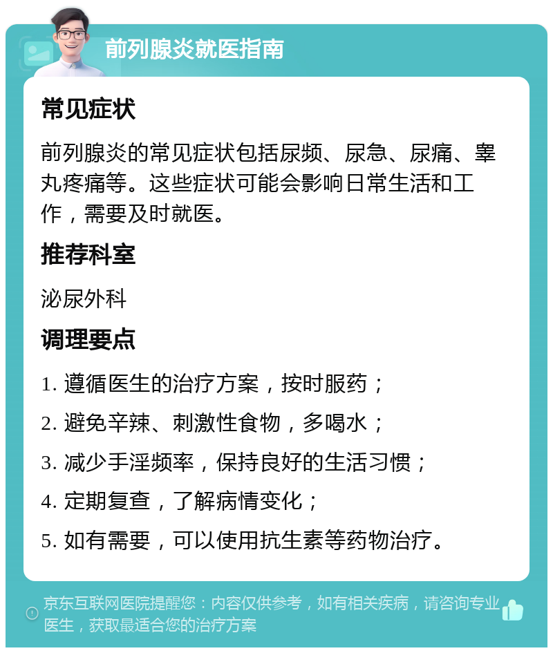 前列腺炎就医指南 常见症状 前列腺炎的常见症状包括尿频、尿急、尿痛、睾丸疼痛等。这些症状可能会影响日常生活和工作，需要及时就医。 推荐科室 泌尿外科 调理要点 1. 遵循医生的治疗方案，按时服药； 2. 避免辛辣、刺激性食物，多喝水； 3. 减少手淫频率，保持良好的生活习惯； 4. 定期复查，了解病情变化； 5. 如有需要，可以使用抗生素等药物治疗。