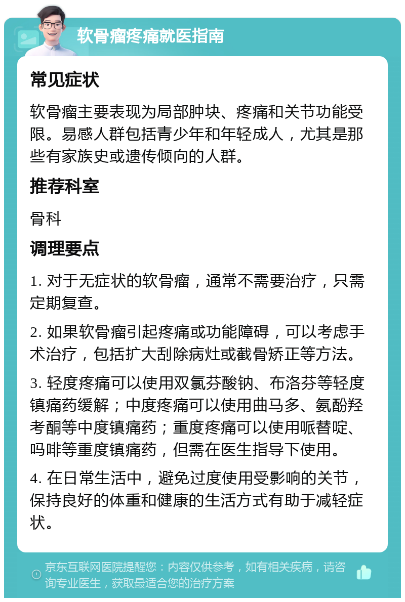 软骨瘤疼痛就医指南 常见症状 软骨瘤主要表现为局部肿块、疼痛和关节功能受限。易感人群包括青少年和年轻成人，尤其是那些有家族史或遗传倾向的人群。 推荐科室 骨科 调理要点 1. 对于无症状的软骨瘤，通常不需要治疗，只需定期复查。 2. 如果软骨瘤引起疼痛或功能障碍，可以考虑手术治疗，包括扩大刮除病灶或截骨矫正等方法。 3. 轻度疼痛可以使用双氯芬酸钠、布洛芬等轻度镇痛药缓解；中度疼痛可以使用曲马多、氨酚羟考酮等中度镇痛药；重度疼痛可以使用哌替啶、吗啡等重度镇痛药，但需在医生指导下使用。 4. 在日常生活中，避免过度使用受影响的关节，保持良好的体重和健康的生活方式有助于减轻症状。