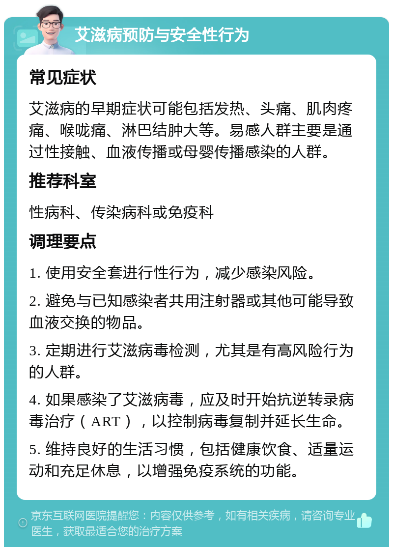 艾滋病预防与安全性行为 常见症状 艾滋病的早期症状可能包括发热、头痛、肌肉疼痛、喉咙痛、淋巴结肿大等。易感人群主要是通过性接触、血液传播或母婴传播感染的人群。 推荐科室 性病科、传染病科或免疫科 调理要点 1. 使用安全套进行性行为，减少感染风险。 2. 避免与已知感染者共用注射器或其他可能导致血液交换的物品。 3. 定期进行艾滋病毒检测，尤其是有高风险行为的人群。 4. 如果感染了艾滋病毒，应及时开始抗逆转录病毒治疗（ART），以控制病毒复制并延长生命。 5. 维持良好的生活习惯，包括健康饮食、适量运动和充足休息，以增强免疫系统的功能。