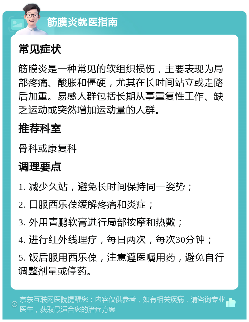 筋膜炎就医指南 常见症状 筋膜炎是一种常见的软组织损伤，主要表现为局部疼痛、酸胀和僵硬，尤其在长时间站立或走路后加重。易感人群包括长期从事重复性工作、缺乏运动或突然增加运动量的人群。 推荐科室 骨科或康复科 调理要点 1. 减少久站，避免长时间保持同一姿势； 2. 口服西乐葆缓解疼痛和炎症； 3. 外用青鹏软膏进行局部按摩和热敷； 4. 进行红外线理疗，每日两次，每次30分钟； 5. 饭后服用西乐葆，注意遵医嘱用药，避免自行调整剂量或停药。