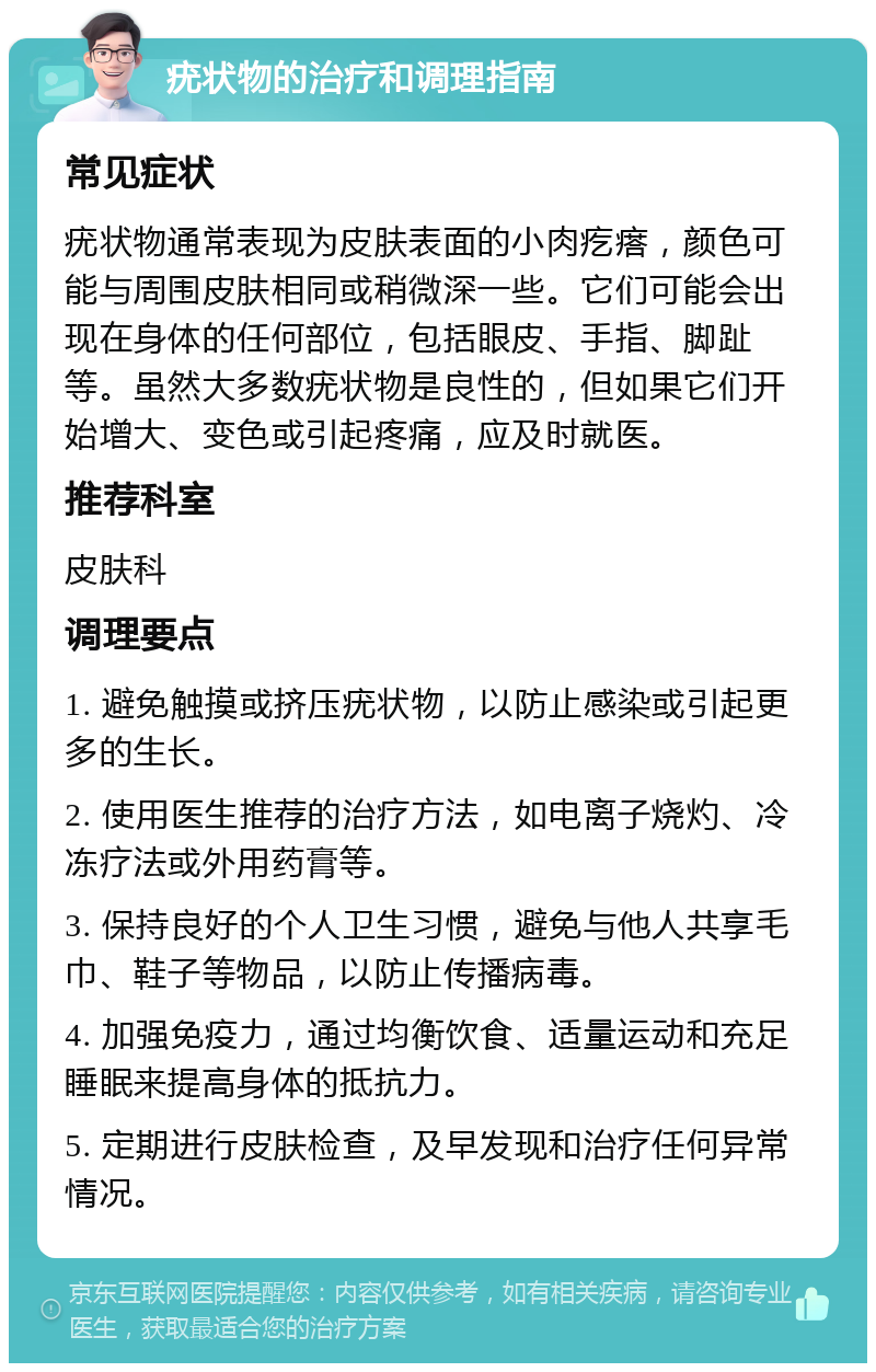 疣状物的治疗和调理指南 常见症状 疣状物通常表现为皮肤表面的小肉疙瘩，颜色可能与周围皮肤相同或稍微深一些。它们可能会出现在身体的任何部位，包括眼皮、手指、脚趾等。虽然大多数疣状物是良性的，但如果它们开始增大、变色或引起疼痛，应及时就医。 推荐科室 皮肤科 调理要点 1. 避免触摸或挤压疣状物，以防止感染或引起更多的生长。 2. 使用医生推荐的治疗方法，如电离子烧灼、冷冻疗法或外用药膏等。 3. 保持良好的个人卫生习惯，避免与他人共享毛巾、鞋子等物品，以防止传播病毒。 4. 加强免疫力，通过均衡饮食、适量运动和充足睡眠来提高身体的抵抗力。 5. 定期进行皮肤检查，及早发现和治疗任何异常情况。