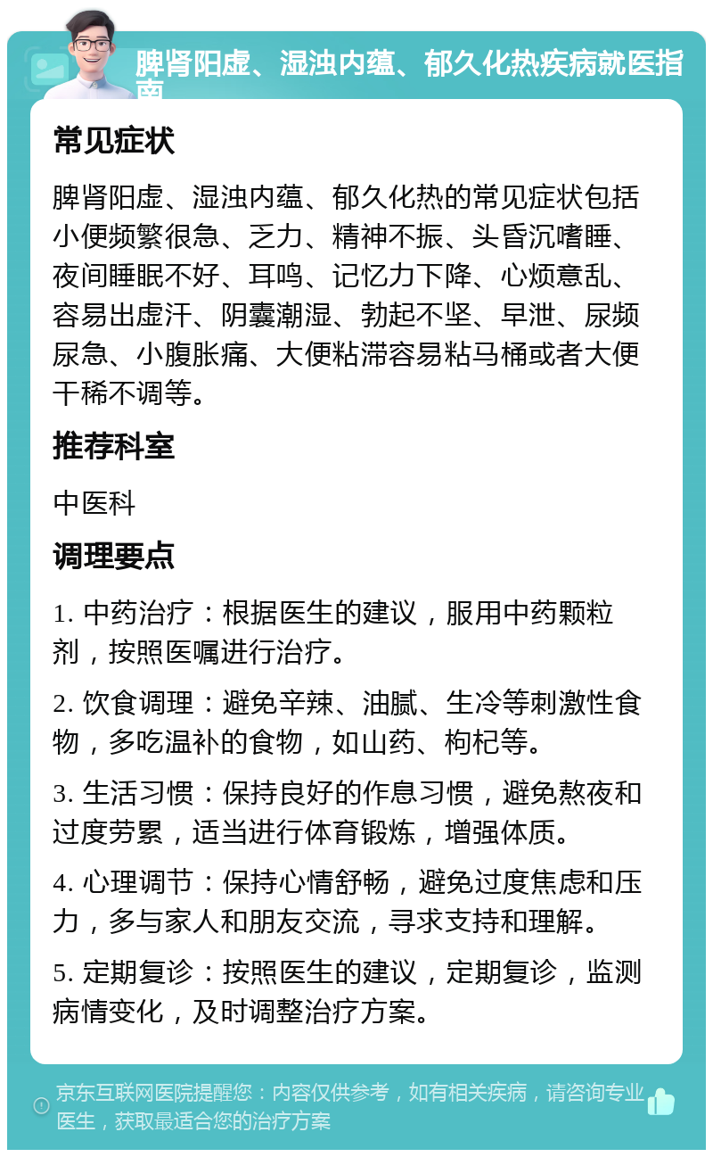 脾肾阳虚、湿浊内蕴、郁久化热疾病就医指南 常见症状 脾肾阳虚、湿浊内蕴、郁久化热的常见症状包括小便频繁很急、乏力、精神不振、头昏沉嗜睡、夜间睡眠不好、耳鸣、记忆力下降、心烦意乱、容易出虚汗、阴囊潮湿、勃起不坚、早泄、尿频尿急、小腹胀痛、大便粘滞容易粘马桶或者大便干稀不调等。 推荐科室 中医科 调理要点 1. 中药治疗：根据医生的建议，服用中药颗粒剂，按照医嘱进行治疗。 2. 饮食调理：避免辛辣、油腻、生冷等刺激性食物，多吃温补的食物，如山药、枸杞等。 3. 生活习惯：保持良好的作息习惯，避免熬夜和过度劳累，适当进行体育锻炼，增强体质。 4. 心理调节：保持心情舒畅，避免过度焦虑和压力，多与家人和朋友交流，寻求支持和理解。 5. 定期复诊：按照医生的建议，定期复诊，监测病情变化，及时调整治疗方案。