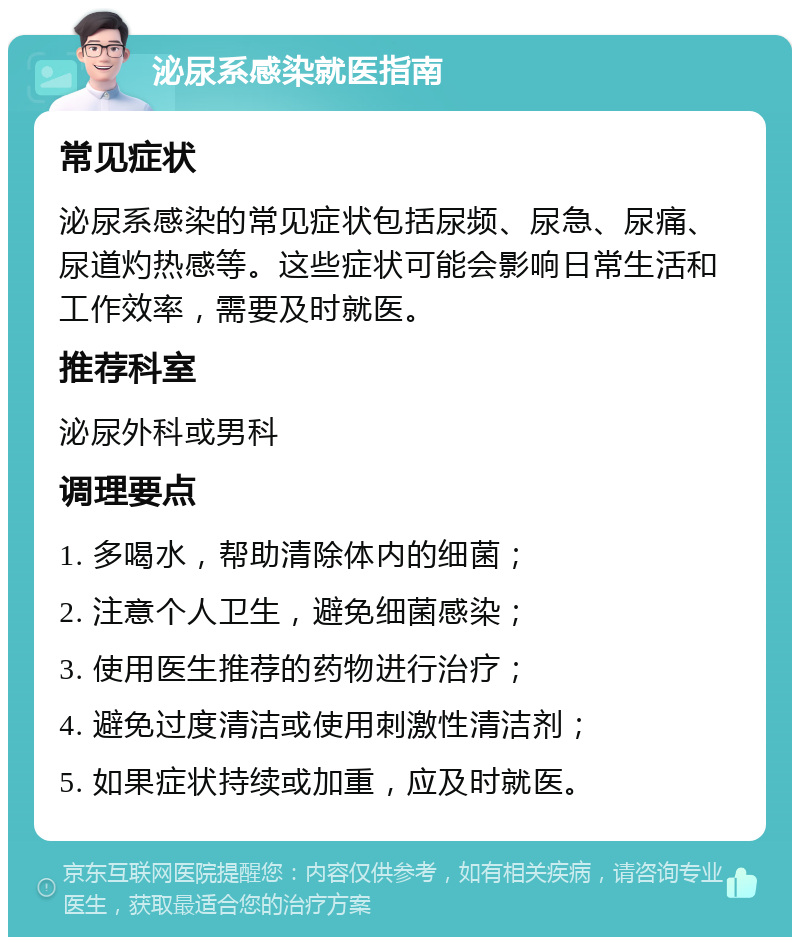 泌尿系感染就医指南 常见症状 泌尿系感染的常见症状包括尿频、尿急、尿痛、尿道灼热感等。这些症状可能会影响日常生活和工作效率，需要及时就医。 推荐科室 泌尿外科或男科 调理要点 1. 多喝水，帮助清除体内的细菌； 2. 注意个人卫生，避免细菌感染； 3. 使用医生推荐的药物进行治疗； 4. 避免过度清洁或使用刺激性清洁剂； 5. 如果症状持续或加重，应及时就医。