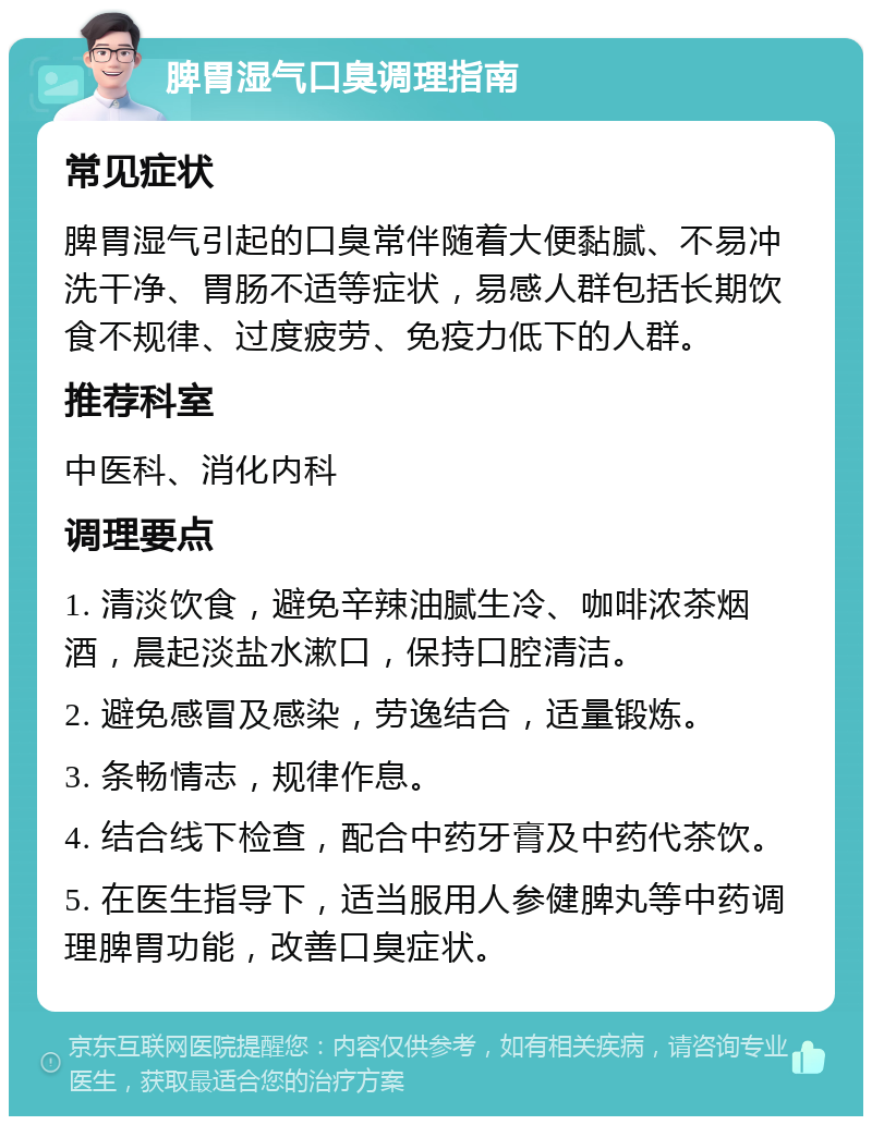 脾胃湿气口臭调理指南 常见症状 脾胃湿气引起的口臭常伴随着大便黏腻、不易冲洗干净、胃肠不适等症状，易感人群包括长期饮食不规律、过度疲劳、免疫力低下的人群。 推荐科室 中医科、消化内科 调理要点 1. 清淡饮食，避免辛辣油腻生冷、咖啡浓茶烟酒，晨起淡盐水漱口，保持口腔清洁。 2. 避免感冒及感染，劳逸结合，适量锻炼。 3. 条畅情志，规律作息。 4. 结合线下检查，配合中药牙膏及中药代茶饮。 5. 在医生指导下，适当服用人参健脾丸等中药调理脾胃功能，改善口臭症状。