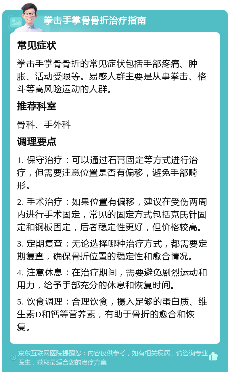 拳击手掌骨骨折治疗指南 常见症状 拳击手掌骨骨折的常见症状包括手部疼痛、肿胀、活动受限等。易感人群主要是从事拳击、格斗等高风险运动的人群。 推荐科室 骨科、手外科 调理要点 1. 保守治疗：可以通过石膏固定等方式进行治疗，但需要注意位置是否有偏移，避免手部畸形。 2. 手术治疗：如果位置有偏移，建议在受伤两周内进行手术固定，常见的固定方式包括克氏针固定和钢板固定，后者稳定性更好，但价格较高。 3. 定期复查：无论选择哪种治疗方式，都需要定期复查，确保骨折位置的稳定性和愈合情况。 4. 注意休息：在治疗期间，需要避免剧烈运动和用力，给予手部充分的休息和恢复时间。 5. 饮食调理：合理饮食，摄入足够的蛋白质、维生素D和钙等营养素，有助于骨折的愈合和恢复。