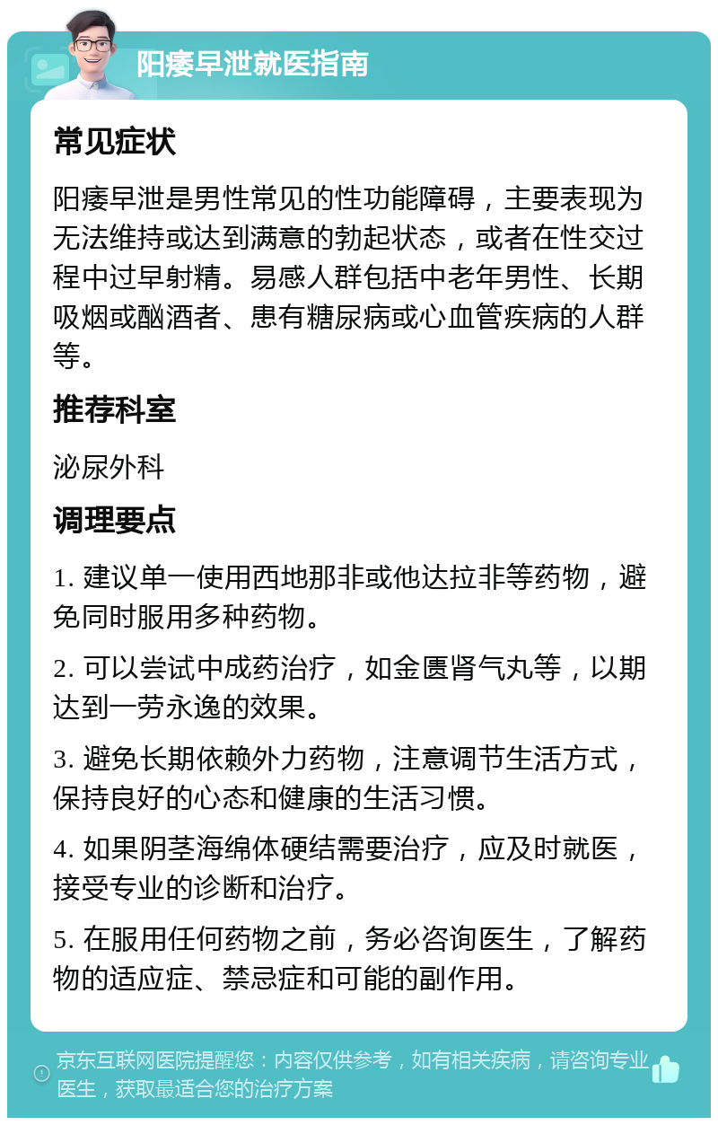 阳痿早泄就医指南 常见症状 阳痿早泄是男性常见的性功能障碍，主要表现为无法维持或达到满意的勃起状态，或者在性交过程中过早射精。易感人群包括中老年男性、长期吸烟或酗酒者、患有糖尿病或心血管疾病的人群等。 推荐科室 泌尿外科 调理要点 1. 建议单一使用西地那非或他达拉非等药物，避免同时服用多种药物。 2. 可以尝试中成药治疗，如金匮肾气丸等，以期达到一劳永逸的效果。 3. 避免长期依赖外力药物，注意调节生活方式，保持良好的心态和健康的生活习惯。 4. 如果阴茎海绵体硬结需要治疗，应及时就医，接受专业的诊断和治疗。 5. 在服用任何药物之前，务必咨询医生，了解药物的适应症、禁忌症和可能的副作用。