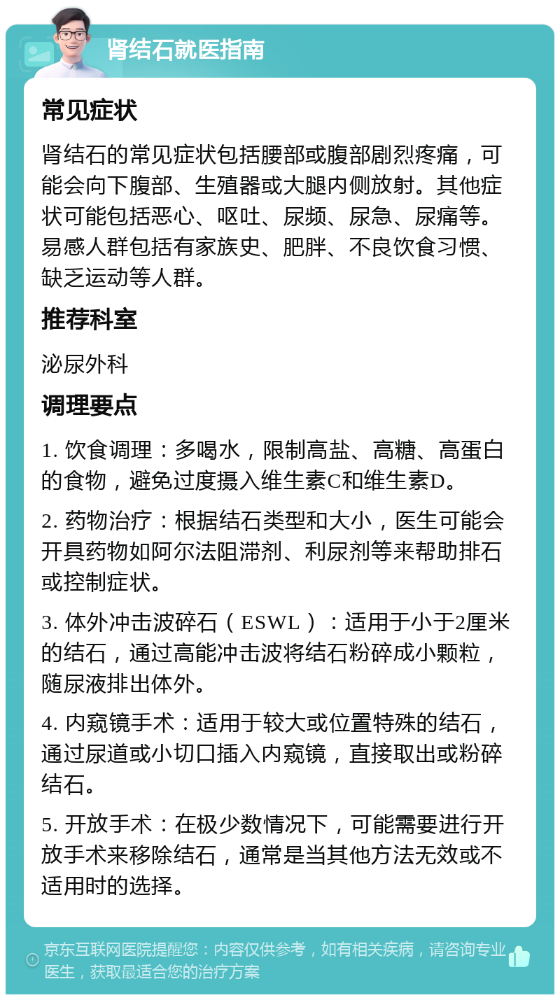 肾结石就医指南 常见症状 肾结石的常见症状包括腰部或腹部剧烈疼痛，可能会向下腹部、生殖器或大腿内侧放射。其他症状可能包括恶心、呕吐、尿频、尿急、尿痛等。易感人群包括有家族史、肥胖、不良饮食习惯、缺乏运动等人群。 推荐科室 泌尿外科 调理要点 1. 饮食调理：多喝水，限制高盐、高糖、高蛋白的食物，避免过度摄入维生素C和维生素D。 2. 药物治疗：根据结石类型和大小，医生可能会开具药物如阿尔法阻滞剂、利尿剂等来帮助排石或控制症状。 3. 体外冲击波碎石（ESWL）：适用于小于2厘米的结石，通过高能冲击波将结石粉碎成小颗粒，随尿液排出体外。 4. 内窥镜手术：适用于较大或位置特殊的结石，通过尿道或小切口插入内窥镜，直接取出或粉碎结石。 5. 开放手术：在极少数情况下，可能需要进行开放手术来移除结石，通常是当其他方法无效或不适用时的选择。