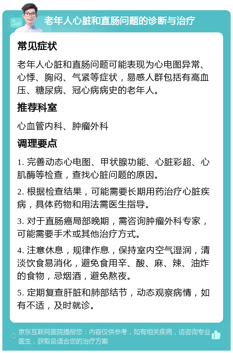 老年人心脏和直肠问题的诊断与治疗 常见症状 老年人心脏和直肠问题可能表现为心电图异常、心悸、胸闷、气紧等症状，易感人群包括有高血压、糖尿病、冠心病病史的老年人。 推荐科室 心血管内科、肿瘤外科 调理要点 1. 完善动态心电图、甲状腺功能、心脏彩超、心肌酶等检查，查找心脏问题的原因。 2. 根据检查结果，可能需要长期用药治疗心脏疾病，具体药物和用法需医生指导。 3. 对于直肠癌局部晚期，需咨询肿瘤外科专家，可能需要手术或其他治疗方式。 4. 注意休息，规律作息，保持室内空气湿润，清淡饮食易消化，避免食用辛、酸、麻、辣、油炸的食物，忌烟酒，避免熬夜。 5. 定期复查肝脏和肺部结节，动态观察病情，如有不适，及时就诊。