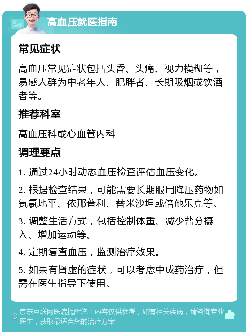 高血压就医指南 常见症状 高血压常见症状包括头昏、头痛、视力模糊等，易感人群为中老年人、肥胖者、长期吸烟或饮酒者等。 推荐科室 高血压科或心血管内科 调理要点 1. 通过24小时动态血压检查评估血压变化。 2. 根据检查结果，可能需要长期服用降压药物如氨氯地平、依那普利、替米沙坦或倍他乐克等。 3. 调整生活方式，包括控制体重、减少盐分摄入、增加运动等。 4. 定期复查血压，监测治疗效果。 5. 如果有肾虚的症状，可以考虑中成药治疗，但需在医生指导下使用。