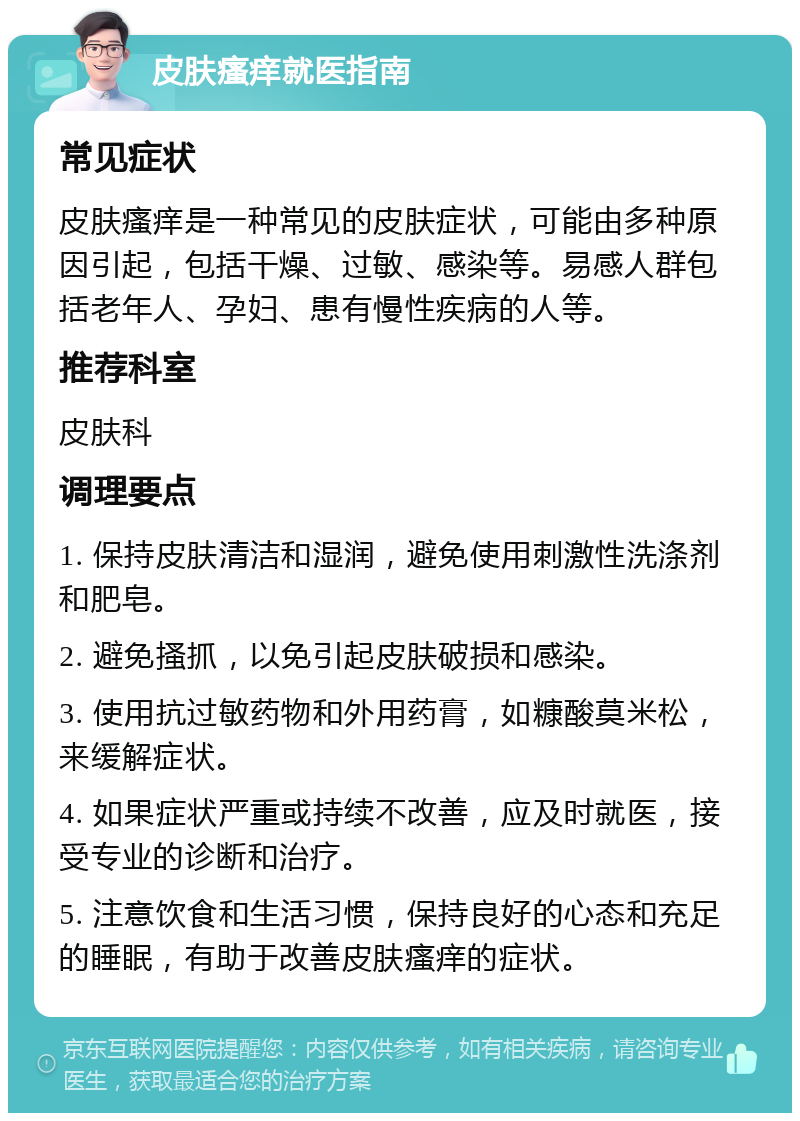 皮肤瘙痒就医指南 常见症状 皮肤瘙痒是一种常见的皮肤症状，可能由多种原因引起，包括干燥、过敏、感染等。易感人群包括老年人、孕妇、患有慢性疾病的人等。 推荐科室 皮肤科 调理要点 1. 保持皮肤清洁和湿润，避免使用刺激性洗涤剂和肥皂。 2. 避免搔抓，以免引起皮肤破损和感染。 3. 使用抗过敏药物和外用药膏，如糠酸莫米松，来缓解症状。 4. 如果症状严重或持续不改善，应及时就医，接受专业的诊断和治疗。 5. 注意饮食和生活习惯，保持良好的心态和充足的睡眠，有助于改善皮肤瘙痒的症状。